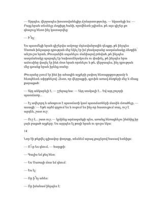 — Այդպես, վերջապես խոստովանեցիր ճշմարտությունը, — նկատեցի ես: —
Բայց նրան տեսնելը մտքիցդ հանի, որովհետև չգիտես, թե այս գիշեր քո
գնալուց հետո ինչ կատարվեց:
— Ի՞նչ:
Ես պատմեցի նրան գիշերվա ամբողջ մղձավանջային դեպքը, թե ինչպես
Սառան խելագար դրության մեջ եկել էր իմ բնակարանը ատրճանակը ձեռքին՝
անշուշտ նրան, Թուսյանին սպանելու մանիայով բռնված, թե ինչպես
ատրճանակը պարպել էր նախասենյակումս ու փախել, թե ինչպես նրա
ամուսինը վազել էր ինձ մոտ նրան որոնելու և թե, վերջապես, ինչ դրության
մեջ գտանք նրան իրենց տանը:
Թուսյանը լսում էր ինձ իր ահագին աչքերի լափող հետաքրքրությամբ և
հետզհետե սփրթնելով: Հետո, որ վերջացրի, գլուխն առավ ձեռքերի մեջ և մնաց
քարացած:
— Այդ անկարելի է, — շշնջաց նա: — Այդ սոսկալի է... Եվ այդ բոլորի
պատճառը...
— Էլ ավելորդ և անօգուտ է պատճառի կամ պատճառների մասին մտածելը, —
ասացի: — Եթե այժմ զղջում ես և ուզում ես ինչ-որ հատուցում տալ, ուշ է
արդեն, շատ ուշ:
— Ուշ է... շատ ուշ, — կրկնեց արձագանքի պես, առանց հեռացնելու ինձնից իր
լայն բացած աչքերը: Ես այդպես էլ թողի նրան ու դուրս եկա:
14
Նոր էի թեքվել գլխավոր փողոցը, տեսնեմ արագ քայլերով հասավ ետևիցս:
— Ո՞ւր ես գնում, — հարցրի:
— Գալիս եմ քեզ հետ:
— Ես Սառայի մոտ եմ գնում:
— Ես էլ:
— Որ ի՞նչ անես:
— Որ իմանամ ինչպես է:
 