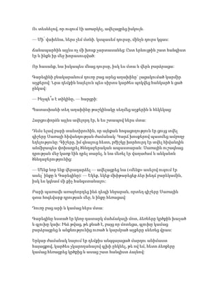 Ու տեսնելով, որ ուզում էի առարկել, ավելացրեց իսկույն.
— Մի՛ վախենա, ներս չեմ մտնի. կսպասեմ դուրսը, մինչև դուրս կգաս:
Ճանապարհին այլևս ոչ մի խոսք չարտասանեց: Ըստ երևույթին շատ հանգիստ
էր և ինքն իր մեջ խորասուզված:
Որ հասանք, նա իսկապես մնաց դուրսը, իսկ ես մտա և վերև բարձրացա:
Գարեգինի բնակարանում դուռը բաց արեց աղախինը` լացակումած կարմիր
աչքերով: Նրա դեմքին նայելուն պես սիրտս կարծես պոկվեց հանկարծ և ցած
ընկավ:
— Ինչպե՞ս է տիկինը, — հարցրի:
Պատասխանի տեղ աղախինը թաշկինակը սեղմեց աչքերին և հեկեկաց:
Հարցուփորձն այլևս ավելորդ էր, և ես շտապով ներս մտա:
Դեմս ելավ բարի տանտիրուհին, որ այնքան հոգացողություն էր ցույց տվել
գիշերը Սառայի հիվանդության ժամանակ: Կարճ խոսքերով պատմեց ամբողջ
եղելությունը: Գիշերը, իմ գնալուց հետո, բժիշկը խորհուրդ էր տվել հիվանդին
անմիջապես փոխադրել ծննդաբերական ապաստարան: Սառային ուշագնաց
դրության մեջ կառք էին դրել տարել, և նա մեռել էր վաղաժամ և անկանոն
ծննդաբերությունից:
— Մենք նոր ենք վերադարձել — ավելացրեց նա («մենք» ասելով ուզում էր
ասել՝ ինքը և Գարեգինը): — Եկեք, եկեք մխիթարեցեք ձեր խեղճ բարեկամին,
իսկ ես կգնամ մի քիչ հանգստանալու:
Բարի պառավն առաջնորդեց ինձ դեպի ննջարան, որտեղ գիշերը Սառային
գտա հոգեվարք դրության մեջ, և ինքը հեռացավ:
Դուռը բաց արի և կամաց ներս մտա:
Գարեգինը նստած էր կնոջ դատարկ մահճակալի մոտ, ձեռները կրծքին խաչած
և գլուխը կախ: Ինձ թվաց, թե քնած է, բայց որ մոտեցա, գլուխը կամաց
բարձրացրեց և անքնությունից ուռած և կարմրած աչքերը սևեռեց վրաս:
Երկար ժամանակ նայում էր դեմքիս անզգայացած մարդու անիմաստ
հայացքով, կարծես չկարողանալով գլխի ընկնել, թե ով եմ, հետո ձեռքերը
կամաց հեռացրեց կրծքից և ասաց շատ հանգիստ ձայնով:
 