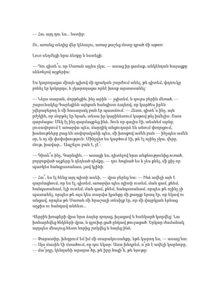 — Հա, այդ դու ես... նստիր:
Ու, առանց տեղից վեր կենալու, առաջ քաշեց մոտը դրած մի աթոռ:
Լուռ սեղմեցի նրա ձեռքը և նստեցի:
— Դու գիտե՞ս, որ Սառան այլևս չկա, — ասաց իր ցամաք, անկենդան հայացքը
սևեռելով աչքերիս:
Ես կարողացա միայն գլխով մի դրական շարժում անել, թե գիտեմ, փղձուկը
բռնել էր կոկորդս, և չկարողացա որևէ խոսք արտասանել:
— Ներս տարան, մորթեցին, ինչ արին — չգիտեմ, և դուրս բերին մեռած, —
շարունակեց Գարեգինն այնքան հանգիստ ձայնով, որ կարծես իրեն
չվերաբերող և մի հասարակ բան էր պատմում: — Հետո, գիտե՞ս ինչ, այն
բժշկին, որ մորթել էր նրան, տեսա իր կաբինետում կաթով թեյ խմելիս: Շատ
զարմացա: Մեկ էլ ինչ զարմացրեց ինձ. Տուն որ գալիս էի, տեսնեմ արևը
լուսավորում է առաջվա պես, մարդիկ անցուդարձ են անում փողոցում,
խանութները բաց են սովորականի պես, մի խոսքով ամեն բան — ինչպես ամեն
օր, և ոչ մի փոփոխություն: Մինչդեռ ես կարծում էի, թե էլ ոչինչ չկա, վերջ,
մութ, խավար... Ապշելու բան է, չէ՞:
— Գիտե՞ս ինչ, Գարեգին, — ասացի ես, դիտելով նրա անքնությունից ուռած,
բորբոքված աչքերը և դեղնած դեմքը, — դու հոգնած ես և չես քնել, մի քիչ որ
պառկես հանգրստանաս, լավ կլինի:
— Հա՞, ես էլ հենց այդ պիտի ասեի, — վրա բերեց նա: — Ինձ ավելի այն է
զարմացնում, որ ես էլ, գիտեմ, առաջվա պես պիտի ուտեմ, ման գամ, քնեմ,
հանգստանամ, էլի ուտեմ, ման գամ, քնեմ, հանգստանամ, որպես թե ոչինչ չի
պատահել, որպես թե այս կես տարվա կյանքը մի քաղցր երազ էր, որ եկավ ու
անցավ, որպես թե Սառան մի հրաշալի տեսիլք էր, որ մի վայրկյան երևաց
աչքիս ու հանգավ անհետ...
Վերջին խոսքերի վրա նրա ձայնը դողաց, խլացավ և հանկարծ կտրվեց: Նա
խոնարհվեց ծնկների վրա, և գլուխը ցած ընկավ թուլացած: Երկար ժամանակ
այդպես մնալուց հետո նորից շտկվեց և նայեց ինձ:
— Փարատիր, խնդրում եմ իմ մի տարակուսանքը, եթե կարող ես, — ասաց նա:
— Այս մասին էի մտածում, որ դու եկար: Ասա խնդրեմ, ո՞րն է ավելի կարևորը,
— մա՞րդը, կենդանի արարա՞ծը, թե իրը հոգի՞ն, թե նյութը:
 