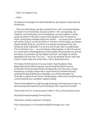— Ինչո՞ւ ես հարցնում այդ:
— Ինչո՞ւ...
Իր թափառուն հայացքը ման ածեց սենյակի մեջ, վեր կացավ և սկսեց մեկ-մեկ
մատնանշել.
— Ահա այս մահճակալը, որի վրա պառկած էր նա, ահա այս հողաթափները,
որ հագնում էր առավոտները, երբ վեր էր կենում. ահա այս գլխարկը, այս
սանրերը, այս ծամկալները, այս մատանիները, այս բոլոր լաթերն ու իրերը,
որոնք պատկանում էին նրան, որոնց նմանը ինչքան ուզում ես կարող ես
ճարել, որոնք իրենց արժեքից ավելի բան չարժեն, — այս բոլորը կան ու կմնան,
եթե պահես, իսկ նա, որ մեզ պես խոսում, մտածում, ման էր գալիս, որը մարդու
ձեռքով շինված մի իր չէր, որը մի հատ էր ամբողջ մարդկության մեջ, որի
նմանը չես գտնի աշխարհիս և ոչ մի տեղ, իսկ նա չկա այլևս և չի լինի երբեք:
Ի՞նչ է նշանակում այս, — որ այս ծամկալն ավելի կարևոր է և անմա՞հ, քան թե
նա, որ բնության ստեղծագործության անզուգական մի հրաշակերտ էր, քան թե
այն սիրտը, որ բաբախում էր նրա կրծքում, քան թե՛ այն հոգին, որ այնպես
փոթորկվում էր նրա մեջ: Ի՞նչ է այս, — ծա՞ղր, թե այնպիսի մի բան, որի առջև
մարդու ուղեղն ուրիշ բան չունի անելու, եթե ոչ միայն քարանալ...
Դեռ երկար ժամանակ խոսում էր այդ մասին, մերթ հուզվելով, մերթ
փիլիսոփայական հանգստությամբ, շարունակ դիմելով իրեն հատուկ
մանկամիտ համեմատությունների, երբ վերջապես առա նրա թևը և, նորից
հորդորելով, որ մի քիչ հանգստանա, տարա նրան իր առանձնասենյակը,
որպեսզի հեռացրած լինեի կնոջ սենյակից, ուր ամեն ինչ հիշեցնում էր
Սառային և այնքան հուզում նրան: Չհակառակեց, անձնատուր եղավ ինձ քունը
տանող երեխայի պես, պառկեց և աչքերը ծածկեց:
Կարճ ժամանակից հետո լսեցի նրա քթի փսփսոցը և կամացուկ դուրս եկա, որ
գնամ ցավալի իրողությունը հայտնեմ փողոցում ինձ սպասող Թուսյանին:
Դռան առջև նա ետ ու առաջ էր քայլում և ծխում: Ինձ որ տեսավ, կանգ առավ:
Մի քանի խոսքով հայտնեցի Սառայի մահը:
Ձայն ծպուտ չհանեց, դարձավ ու հեռացավ:
Իսկ ես վերադարձա, որ Սառայի ծնողներին հեռագիր տամ` գան:
15
 