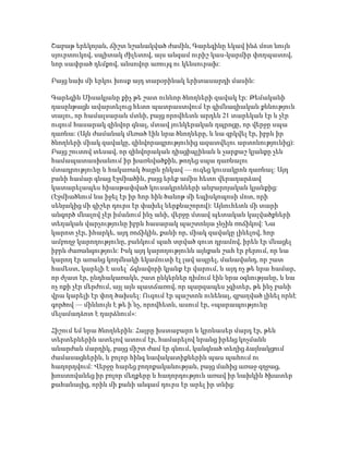 Շաբաթ երեկոյան, ճիշտ նշանակված ժամին, Գարեգինը եկավ ինձ մոտ նույն
սյուրտուկով, սպիտակ ժիլետով, այս անգամ ուրիշ կաս-կարմիր փողպատով,
նոր սափրած դեմքով, անսովոր առույգ ու կենսուրախ:
Բայց նախ մի երկու խոսք այդ տարօրինակ երիտասարդի մասին:
Գարեգին Սիսակյանը քիչ թե շատ ունևոր ծնողների զավակ էր: Թեմականի
դասընթացն ավարտելուց հետո պատրաստվում էր գիմնազիական քննություն
տալու, որ համալսարան մտնի, բայց որովհետև արդեն 21 տարեկան էր և չէր
ուզում հասարակ զինվոր գնալ, մտավ յունկերական դպրոցը, որ վերջը սպա
դառնա: (Այն ժամանակ մեռած էին նրա ծնողները, և նա զրկվել էր, իբրև իր
ծնողների միակ զավակը, զինվորագրությունից ազատվելու արտոնությունից):
Բայց շուտով տեսավ, որ զինվորական դիսցիպլինան և չարքաշ կյանքը չեն
համապատասխանում իր խառնվածքին, թողեց սպա դառնալու
մտադրությունը և հակառակ ծայրն ընկավ — ուզեց կուսակրոն դառնալ: Այդ
բանի համար գնաց Էջմիածին, բայց երեք ամիս հետո վերադարձավ
կատարելապես հիասթափված կուսակրոնների անբարոյական կյանքից:
(Էջմիածնում նա իջել էր իր հոր հին ծանոթ մի եպիսկոպոսի մոտ, որի
սենյակից մի գիշեր դուրս էր փախել ներքնաշորով): Այնուհետև մի տարի
անգործ մնալով չէր իմանում ինչ անի, վերջը մտավ պետական կալվածքների
տեղական վարչությունը իբրև հասարակ պաշտոնյա չնչին ռոճիկով: Նա
կարոտ չէր, իհարկե, այդ ռոճիկին, քանի որ, միակ զավակը լինելով, հոր
ամբողջ կարողությունը, բանկում պահ տրված զուտ դրամով, իրեն էր մնացել
իբրև ժառանգություն: Իսկ այդ կարողությունն այնքան շահ էր բերում, որ նա
կարող էր առանց կողմնակի եկամուտի էլ լավ ապրել, մանավանդ, որ շատ
համեստ, կարելի է ասել՝ ճգնավորի կյանք էր վարում, և այդ ոչ թե նրա համար,
որ ժլատ էր, ընդհակառակն, շատ ընկերներ դիմում էին նրա օգնությանը, և նա
ոչ ոքի չէր մերժում, այլ այն պատճառով, որ պարզապես չգիտեր, թե ինչ բանի
վրա կարելի էր փող ծախսել: Ուզում էր պաշտոն ունենալ, զբաղված լինել որևէ
գործով — միևնույն է թե ի՛նչ, որովհետև, ասում էր, «պարապությունը
մելամաղձոտ է դարձնում»:
Հիշում եմ նրա ծնողներին: Հայրը խստաբարո և կրոնասեր մարդ էր, թեև
տերտերներին ատելով ատում էր, համարելով նրանց իրենց կոչմանն
անարժան մարդիկ, բայց միշտ ժամ էր գնում, կանգնած տեղից ձայնակցում
ժամասացներին, և բոլոր հինգ նավակատիքներին պաս պահում ու
հաղորդվում: Վերջը հարեց բողոքականության, բայց մահից առաջ զղջաց,
խոստովանեց իր բոլոր մեղքերը և հաղորդություն առավ իր նախկին ծխատեր
քահանայից, որին մի քանի անգամ դուրս էր արել իր տնից:
 