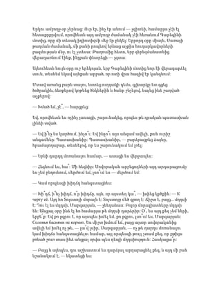 Երկու ամբողջ օր չերևաց: Ուր էր, ինչ էր անում — չգիտեի, համարյա չէի էլ
հետաքրքրվում, որովհետև այդ ամբողջ ժամանակ չէի հեռանում Գարեգինի
մոտից, որը մի տեսակ իդիոտիզմի մեջ էր ընկել: Երրորդ օրը միայն, Սառայի
թաղման ժամանակ, մի քանի րոպեով երևաց աչքիս հուղարկավորների
բազմության մեջ, ու էլ չտեսա: Թաղումից հետո, երբ գերեզմանատնից
վերադառնում էինք, ինչքան փնտրեցի — չգտա:
Այնուհետև նույն օրը ուշ երեկոյան, երբ Գարեգինի մոտից նոր էի վերադարձել
տուն, տեսնեմ եկավ այնքան արբած, որ ոտի վրա հազիվ էր կանգնում:
Մտավ առանց բարև տալու, նստեց ուղղակի դեմս, գլխարկը ետ գցեց
ծոծրակին, ձեռքերով կռթնեց ծնկներին և ծանր շնչելով, նայեց ինձ շաղված
աչքերով:
— Խմած եմ, չէ՞, — հարցրեց:
Եվ, որովհետև ես ոչինչ չասացի, շարունակեց, որպես թե դրական պատասխան
լինեի տված.
— Եվ ի՞նչ ես կարծում, ինչո՞ւ: Եվ ինչո՞ւ այս անգամ ավելի, քան ուրիշ
անգամներ: Պատասխանիր: Պատասխանիր, — բարձրացրեց ձայնը,
հրամայողաբար, տեսնելով, որ ես շարունակում եմ լռել:
— Երևի դարդդ մոռանալու համար, — ասացի ես վերջապես:
— Հեգնում ես, հա՞: Մի հեգնիր: Սովորական արբեցողների այդ արդարացումը
ես չեմ ընդունում, մերժում եմ, լսո՞ւմ ես — մերժում եմ:
— Կամ որպեսզի խիղճդ հանգստացնես:
— Խի՞ղճ, ի՞նչ խիղճ, ո՞ր խիղճը, այն, որ այստեղ կա՞, — խփեց կրծքին: — К
черту её. Այդ հո Տոլստոյի մորալն է: Տոլստոյը մեծ գրող է: Ճիշտ է, բայց... մղդսի
է: Դու էլ ես մղդսի, Մարգարյան, — չնեղանաս: Բոլոր մորալիստները մղդսի
են: Անցյալ օրը ինձ էլ հո համարյա թե մղդսի դարձրիր: Օ՛, ես այդ քեզ չեմ ների,
երբե՜ք: Եվ քո ջգրու է, որ այսպես խմել եմ, քո ջգրու, լսո՞ւմ ես, Մարգարյան:
Coлoвья баснями не кoрмят. Ես միշտ խմում եմ, բայց այսօր սովորականից
ավելի եմ խմել ոչ թե, — լա՜վ լսիր, Մարգարյան, — ոչ թե դարդս մոռանալու
կամ խիղճս հանգստացնելու համար, այլ որպեսզի թույլ չտամ քեզ, որ քթիցս
բռնած շուռ տաս ինձ անցյալ օրվա պես դեպի մղդսիություն: Հասկացա՞ր:
— Բայց և այնպես, դու աշխատում ես դարձյալ արդարացնել քեզ, և այդ մի բան
նշանակում է, — նկատեցի ես:
 