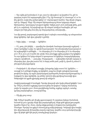 — Այս ոչինչ չի նշանակում, և դու շատ ես սխալվում, որ կարծում ես, թե ես
դարձյալ ուզում եմ արդարացնել ինձ: Ի՞նչ, էլի հատուցո՞ւմ, մատուցո՞ւմ, ու ես
ինչ գիտեմ, ուրիշ ինչ զահրուզխկո՞ւմ: Ներողություն կանես: Այդ միայն անցյալ
օրն էր: Անցավ: Վերջ: Մի անգամ հիմարանալուց հետո երկրորդ անգամ
հիմարանալ՝ կատարյալ էշություն կլինի: Ավելի լավ է շուն շանորդի լինել, քան
թե էշ ու ավանակ: Եվ որպեսզի դու մի անգամ առմիշտ համոզվես, թե այս
անգամ չեմ եկել քեզ մոտ ինչ-որ մեղայականով, ահավասիկ...
Նա վեր թռավ, բարձրացավ աթոռի վրա և այնպես տատանվեց, որ անպատճառ
վայր կընկներ, եթե վրա չվազեի և չբռնեի:
— Իջիր, իջիր, — ասացի, — կընկնես:
— Ո՛չ, թող, չեմ ընկնի, — բղավեց նա վառված, համարյա կատաղի աչքերով: —
Հեռու կանգնիր և լսիր, ես պիտի հայտարարեմ: Եվ ահավասիկ հայտարարում
եմ աշխարհին և ամենքին, — ես մեղավոր չե՛մ, ես մեղավոր չե՛մ, ես մեղավոր
չե՛մ: Չե՛մ, չե՛մ, չե՛մ (ամեն մի «չեմի» հետ բռունցքը պինդ զարկում էր կրծքին):
Ես այս կրկնում եմ երեք անգամ և պատրաստ եմ կրկնելու հազարերեքերորդ
անգամ, որովհետև, — լավ լսիր, Մարգարյան, — աշխարհիս երեսին արդար ու
մեղավոր չկա, չկա քեզ ասում եմ, և մարդ ամեն բան, լավն էլ, վատն էլ անում է
բնության թելադրանքով:
— Բավական է, մի անգամ ասացիր, իմացանք, իջիր ասում եմ, կընկնես, —
ասացի ես և բռնեցի ձեռքից, որ իջեցնեմ, բայց նա ձեռքն այնպիսի կատաղի
թափով ետ խլեց, որ այլևս չկարողացավ պահպանել հավասարակշռությունը, և
նախքան ես վրա կընկնեի, որ բռնեի, երեսն ի վեր թրմփաց հատակի վրա:
Ծոծրակին ետ գցած գլխարկը թռավ մի անկյուն:
Հազիվ բարձրացրի և նստեցրի: Գլուխը փալասի պես կախ ընկավ կրծքին: Լուռ
էր: Մեկ էլ տեսնեմ աչքերից արտասուքներ են կաթում: Երկար ժամանակ
լալիս էր այդպես լուռ: Հետո թաշկինակը հանեց, աչքերը սրբեց և, առանց
գլուխը բարձրացնելու, ասաց կամաց.
— Մի քիչ ջուր տուր:
Տվի: Խմեց և կարծես թե մի քիչ զգաստացավ: Ու դարձյալ երկար ժամանակ
նստած էր լուռ, գլուխը մերթ վեր բարձրացնելով, մերթ ցած գցելով թուլացած,
կարծես ննջում էր: Հետո, սկսեց օձիքը քանդել և ձեռքով մոտ կանչեց ինձ:
Մոտեցա: Գլուխը ետ գցեց և մատով ցույց տվեց կոկորդը: Կոկորդի վրա հազիվ
կես վերշոկաչափ մի կարմիր բարակ սպի կար, կարծես սուր դանակով կաշվի
վրա մի թեթև գիծ էին քաշել առանց խորը կտրելու:
 