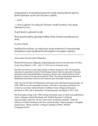 դավթարներն ու մուրհակները կպատռեմ, փողի սնդուկը կվառեմ, իրեն էլ
կբռնեմ կխեղդեմ, որ ինձ պես մի լակոտ է ցնկնել:
— Հետո՞:
— Հետո էլ չգիտեմ: Ես սովոր չեմ «հետոյի» մասին մտածելու: Տուր փողը:
Գլխարկս էլ տուր:
Ուզած փողն էլ, գլխարկն էլ տվի:
Փողը գրպանը կոխեց, գլխարկը ծածկեց, ձեռքս սեղմեց և օրորվելով դուրս
գնաց:
Էլ չտեսա նրան:
Տարիներ հետո իմացա, որ տնից դուրս արած, թափառում է մայրաքաղաքի
փողոցներում, իբրև պրոֆեսիոնալ ինտելիգենտ մուրացիկ և արբեցող:
About author Nar-Dos (from Wikipedia)
Michael Hovhannisyan (Միքայել Հովհաննիսյան), known by the pen name Nar-Dos,
(Նար-Դոս) (March 1, 1867 – July 13, 1933) was an Armenian writer.
Nar-Dos was born in a wool seller's family in Tbilisi, Georgia in 1867. He started his
education in a parochial school of Saint Karapet church, then he continued in Nicolaev
municipal school and entered Khon seminary in Kutaisi state which he did not finish
because of scarcity of living and returned to Tbilisi. He started locksmith profession at
Michaelian craft school where he met Armenian poet Alexander Tsaturian.
After one year Nar-Dos left Michaelyan craft school and started practicing journalism. In
1890–1906 he was the responsible secretary of Nor dar («Նոր դար») periodical. He
worked as a secretary and proofreader in Aghbyur-Taraz («Աղբյուր-Տարազ»)
periodical in 1903, and in Surhandak («Սուրհանդակ») newspaper in 1913–1918.
Nar-Dos began writing in the 1880s starting with poems some of which were published in
Araks («Արաքս») (Saint-Petersburg) and “Sokhak Hayastani” («Սոխակ
Հայաստանի») collection. He also wrote stories, feuilletons and plays. Under the
influence of Gabriel Sundukyan Nar-Dos created the plays “Mayini gangaty” («Մայինի
գանգատը»), “Honey and flies” («Մեղր և ճանճեր»)(1886), “Brother”
(«Եղբայր»)(1887).
 