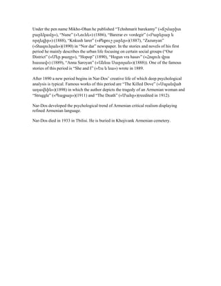 Under the pen name Mikho-Ohan he published “Tchshmarit barekamy” («Ճշմարիտ
բարեկամը»), “Nune” («Նունե») (1886), “Barerar ev vordegir” («Բարերար և
որդեգիր») (1888), “Knkush larer” («Քնքուշ լարեր»)(1887), “Zazunyan”
(«Զազունյան»)(1890) in “Nor dar” newspaper. In the stories and novels of his first
period he mainly describes the urban life focusing on certain social groups (“Our
District” («Մեր թաղը»), “Hopop” (1890), “Hogun vra hasav” («Հոգուն վրա
հասավ») (1889), “Anna Saroyan” («Աննա Սարոյան»)(1888)). One of the famous
stories of this period is “She and I” («Ես և նա») wrote in 1889.
After 1890 a new period begins in Nar-Dos’ creative life of which deep psychological
analysis is typical. Famous works of this period are “The Killed Dove” («Սպանված
աղավնին»)(1898) in which the author depicts the tragedy of an Armenian woman and
“Struggle” («Պայքար»)(1911) and “The Death” («Մահը»)(reedited in 1912).
Nar-Dos developed the psychological trend of Armenian critical realism displaying
refined Armenian language.
Nar-Dos died in 1933 in Tbilisi. He is buried in Khojivank Armenian cemetery.
 