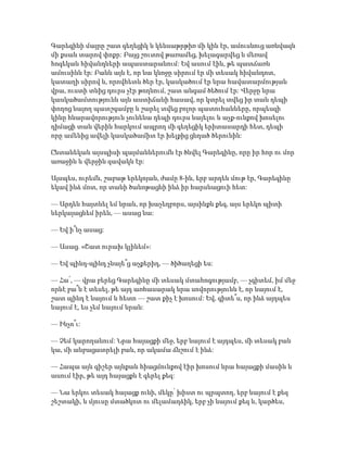 Գարեգինի մայրը շատ գեղեցիկ և կենսաթրթիռ մի կին էր, ամուսնուց առնվազն
մի քսան տարով փոքր: Բայց շուտով թառամեց, խելագարվեց և մեռավ
հոգեկան հիվանդների ապաստարանում: Եվ ասում էին, թե պատճառն
ամուսինն էր: Բանն այն է, որ նա կնոջը սիրում էր մի տեսակ հիվանդոտ,
կատաղի սիրով և, որովհետև ծեր էր, կասկածում էր նրա հավատարմության
վրա, ուստի տնից դուրս չէր թողնում, շատ անգամ ծեծում էր: Վերջը նրա
կասկածամտությունն այն աստիճանի հասավ, որ կտրել տվեց իր տան դեպի
փողոց նայող պատշգամբը և շարել տվեց բոլոր պատուհանները, որպեսզի
կինը հնարավորություն չունենա դեպի դուրս նայելու և աչք-ունքով խոսելու
դիմացի տան վերին հարկում ապրող մի գեղեցիկ երիտասարդի հետ, դեպի
որը ամենից ավելի կասկածամիտ էր խելքից ցնդած ծերունին:
Ընտանեկան այսպիսի պայմաններումն էր ծնվել Գարեգինը, որը իր հոր ու մոր
առաջին և վերջին զավակն էր:
Այսպես, ուրեմն, շաբաթ երեկոյան, ժամը 8-ին, երբ արդեն մութ էր, Գարեգինը
եկավ ինձ մոտ, որ տանի ծանոթացնի ինձ իր հարսնացուի հետ:
— Արդեն հայտնել եմ նրան, որ խաչեղբորս, այսինքն քեզ, այս երեկո պիտի
ներկայացնեմ իրեն, — ասաց նա:
— Եվ ի՞նչ ասաց:
— Ասաց. «Շատ ուրախ կլինեմ»:
— Եվ պինդ-պինդ չնայե՞ց աչքերիդ, — ծիծաղեցի ես:
— Հա՛, — վրա բերեց Գարեգինը մի տեսակ մտահոգությամբ, — չգիտեմ, իմ մեջ
որևէ բա՞ն է տեսել, թե այդ առհասարակ նրա սովորությունն է, որ նայում է,
շատ պինդ է նայում և հետո — շատ քիչ է խոսում: Եվ, գիտե՞ս, որ ինձ այդպես
նայում է, ես չեմ նայում նրան:
— Ինչո՞ւ:
— Չեմ կարողանում: Նրա հայացքի մեջ, երբ նայում է այդպես, մի տեսակ բան
կա, մի անբացատրելի բան, որ ակամա ճնշում է ինձ:
— Հապա այն գիշեր այնքան հիացմունքով էիր խոսում նրա հայացքի մասին և
ասում էիր, թե այդ հայացքն է գերել քեզ:
— Նա երկու տեսակ հայացք ունի, մեկը՝ խիստ ու պրպտող, երբ նայում է քեզ
շեշտակի, և մյուսը մտածկոտ ու մելամաղձիկ, երբ չի նայում քեզ և, կարծես,
 