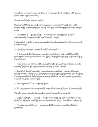 մոռանում է, որ դու ներկա ես: Ահա ա՛յս հայացքն է, որ ես սիրել եմ և կուզեի
նրան միշտ այդպես տեսնել:
Ձեռաց հագնվեցի, և դուրս եկանք:
Գարեգինը եկել էր կառքով, որը և սպասում էր դռանը: Կառքի մեջ, ետևի
կողմը, թղթի մեջ փաթաթված ինչ-որ բան կար, որ նա վերցրեց և ծնկների վրա
դրեց:
— Անուշեղեն է, — բացատրեց: — Գրպանումս մի ուրիշ բան էլ ունեմ —
ականջի օղեր: Իսկ մատանին արդեն մատն էր դրել:
Ինձ ականջի օղերից ու մատանուց ավելի նրա հարսնացուն էր հետաքրքրում,
ուստի ասացի.
— Այն գիշեր մոռացա հարցնեմ, քանի՞ տարեկան է:
— Ո՞վ, Սառա՞ն: Չեմ հարցրել, բայց փոքր չի երևում: Եթե քսանհինգ չլինի,
քսաներկու տարեկան անպատճառ կլինի: Իսկ պինդ-պինդ որ նայում է, ավելի
մեծ է երևում:
— Բայց ասում ես, որ նրա պինդ-պինդ նայելիս դու չես նայում նրան, ուրեմն
որտեղի՞ց գիտես, թե այդ ժամանակ նա ավելի մեծ է երևում:
— Զգում եմ: Դու չե՞ս փորձել, շատ բան մարդ տեսնում է զգալով: Օրինակ,
պատը որ փուլ է գալիս, դու, չնայելով որ աչքերդ բնազդաբար փակում ես, բայց
և այնպես ամենայն մանրամասնությամբ տեսնում ես, թե ինչպես դղրղյունով
գալիս է տակովն է անում քեզ:
— Դու այդ փորձե՞լ ես, — ծիծաղեցի ես:
— Չէ, բայց պետք է որ այդպես լինի հոգեբանորեն ուրիշ կերպ չի կարող լինել:
Չգիտեմ ինչու, ակամա փորձող հայացքով նայեցի նրա աչքերին:
— Լսիր, Գարեգին, — ասացի, — եկ խոստովանիր, որ թեև նշանվել ես և այն
գիշերն էլ հիացմունքով էիր խոսում նրա մասին, բայց... վախենում ես նրանից:
— Ի՞նչպես թե վախենում, — հարցրեց մեքենայաբար, բայց նկատեցի, որ
շփոթվեց:
 