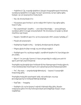 — Վախենում, է՛լի, ուղղակի վախենում, ինչպես հարցաքննության ժամանակ
աշակերտը կվախենա ուսուցչից: Եվ այդ է պատճառը, որ նրա պինդ-պինդ
նայելիս՝ դու չես կարողանում նայել նրան:
— Այո, մի տեսակ ճնշվում ես:
— Եվ դարձյալ դրա համար է, որ նա ավելի մեծ է երևում, երբ պինդ-պինդ
նայում է քեզ:
— Այո, զարմանալի է, կարծես, — շատ ճիշտ նկատեցիր, — դասը չիմացող
աշակերտ լինեմ ուսուցչի առաջ կանգնած: Մի տեսակ կուչ եմ գալիս ոչ միայն
մարմնով, այլև հոգով:
— Այդպես: Որովհետև զգում ես, որ նա բարոյապես մեծ է, բարձր է քեզնից, չէ՞:
— Ինչպես թե բարոյապես:
— Այսինքն իր ներքին ուժով, — կամքով, բնավորությամբ, խելքով:
— Անցյալ գիշեր հո ինքս ասացի, որ շատ խելոք աղջիկ է:
— Այսինքն զգում ես, որ խելոք աղջիկ է, որովհետև կարծում եմ, նրա խելքը դեռ
չես չափել:
— Ճիշտ է: Նա շատ քիչ է խոսում, և նրա լռությունից ես ավելի շատ բան եմ
զգում, քան եթե շարունակ խոսի:
Գարեգինի այդ խոսքերի վրա հանկարծ մի նոր ենթադրություն ծագեց գլխումս,
և նրա խորհրդավոր հարսնացուն շատ զվարճալի գույնով ներկայացավ ինձ:
— Պա՜, մեր տղա, — բացականչեցի ծիծաղելով, — կարող է և բոլորովին
հակառակը լինել:
Գարեգինը նայեց ինձ զարմացած, երևի, այն բանի վրա, որ լուրջ
խոսակցությունը ես հանկարծ ծիծաղի փոխեցի:
— Այսի՞նքն, — հարցրեց:
— Այսինքն ա՛յն, որ նա կարող է տգետի և հիմարի մեկը լինել, ինչպես
սովորաբար լինում են մեր նահապետական ընտանիքների մարդու տալու
աղջիկները:
 