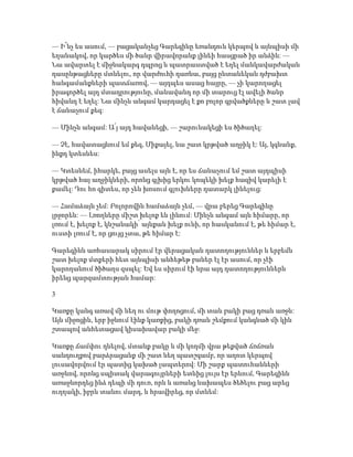 — Ի՜նչ ես ասում, — բացականչեց Գարեգինը եռանդուն կերպով և այնպիսի մի
եղանակով, որ կարծես մի ծանր վիրավորանք լինեի հասցրած իր անձին: —
Նա ավարտել է միջնակարգ դպրոց և պատրաստված է եղել մանկավարժական
դասընթացները մտնելու, որ վարժուհի դառնա, բայց ընտանեկան դժբախտ
հանգամանքների պատճառով, — այդպես ասաց հայրը, — չի կարողացել
իրագործել այդ մտադրությունը, մանավանդ որ մի տարուց էլ ավելի ծանր
հիվանդ է եղել: Նա մինչև անգամ կարդացել է քո բոլոր գրվածքները և շատ լավ
է ճանաչում քեզ:
— Մինչև անգամ: Ա՛յ այդ հավանեցի, — շարունակեցի ես ծիծաղել:
— Չէ, հավատացնում եմ քեզ, Միքայել, նա շատ կրթված աղջիկ է: Այ, կգնանք,
ինքդ կտեսնես:
— Կտեսնեմ, իհարկե, բայց ասելս այն է, որ ես ճանաչում եմ շատ այդպիսի
կրթված հայ աղջիկների, որոնց գլխից երկու կոպեկի խելք հազիվ կարելի է
քամել: Դու հո գիտես, որ չեն խոսում գլուխները դատարկ լինելուց:
— Համաձայն չեմ: Բոլորովին համաձայն չեմ, — վրա բերեց Գարեգինը
լրջորեն: — Լռողները միշտ խելոք են լինում: Մինչև անգամ այն հիմարը, որ
լռում է, խելոք է, կնշանակի՝ այնքան խելք ունի, որ հասկանում է, թե հիմար է,
ուստի լռում է, որ ցույց չտա, թե հիմար է:
Գարեգինն առհասարակ սիրում էր վերացական դատողություններ և երբեմն
շատ խելոք մտքերի հետ այնպիսի անհեթեթ բաներ էլ էր ասում, որ չէի
կարողանում ծիծաղս զսպել: Եվ ես սիրում էի նրա այդ դատողություններն
իրենց պարզամտության համար:
3
Կառքը կանգ առավ մի նեղ ու մութ փողոցում, մի տան բակի բաց դռան առջև:
Այն միջոցին, երբ իջնում էինք կառքից, բակի դռան շեմքում կանգնած մի կին
շտապով անհետացավ կիսախավար բակի մեջ:
Կառքը ճամփու դնելով, մտանք բակը և մի կողմի վրա թեքված ճռճռան
սանդուղքով բարձրացանք մի շատ նեղ պատշգամբ, որ աղոտ կերպով
լուսավորվում էր պատից կախած լապտերով: Մի շարք պատուհանների
առջևով, որոնց սպիտակ վարագույրների ետևից լույս էր երևում, Գարեգինն
առաջնորդեց ինձ դեպի մի դուռ, որն և առանց նախապես ծեծելու բաց արեց
ուղղակի, իբրև տանու մարդ, և հրավիրեց, որ մտնեմ:
 