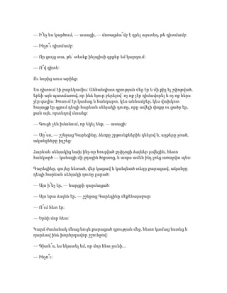 — Ի՞նչ ես կարծում, — ասացի, — մոռացմա՞մբ է դրել այստեղ, թե դիտմամբ:
— Ինչո՞ւ դիտմամբ:
— Որ ցույց տա, թե՝ տեսեք ինչպիսի գրքեր եմ կարդում:
— Ո՞վ գիտե:
Ու նորից սուս արինք:
Ես դիտում էի բարեկամիս: Անհանգիստ դրության մեջ էր և մի քիչ էլ շփոթված,
երևի այն պատճառով, որ ինձ հյուր բերելով՝ ոչ ոք չէր դիմավորել և ոչ ոք ներս
չէր գալիս: Խոսում էր կամաց և հանդարտ, կես անհամբեր, կես վախկոտ
հայացք էր գցում դեպի հարևան սենյակի դուռը, որը ավելի փոքր ու ցածր էր,
քան այն, որտեղով մտանք:
— Գուցե չեն իմանում, որ եկել ենք, — ասացի:
— Սը՜սս, — շշնջաց Գարեգինը, ձեռքը շրթունքներին դնելով և, աչքերը չռած,
ականջները խլշեց:
Հարևան սենյակից նախ ինչ-որ հուզված քչփչոցի ձայներ լսվեցին, հետո
հանկարծ — կանացի մի ջղային ծղրտոց, և ապա ամեն ինչ լռեց առաջվա պես:
Գարեգինը, գույնը նետած, վեր կացավ և կանգնած տեղը քարացավ, ականջը
դեպի հարևան սենյակի դուռը լարած:
— Այս ի՞նչ էր, — հարցրի զարմացած:
— Այս նրա ձայնն էր, — շշնջաց Գարեգինը մեքենայաբար:
— Ո՞ւմ հետ էր:
— Երևի մոր հետ:
Կարճ ժամանակ մնաց նույն քարացած դրության մեջ, հետո կամաց նստեց և
դարձավ ինձ խորհրդավոր շշունջով:
— Գիտե՞ս, ես նկատել եմ, որ մոր հետ չունի...
— Ինչո՞ւ:
 