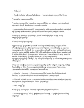 — Չգիտեմ:
— Լավ, ժամանա՞կ էին գտել կռվելու, — հարցրի կարճ լռությունից հետո:
Գարեգինը չպատասխանեց:
Դարձյալ սուս արինք և դարձյալ սպասում էինք, այս անգամ շատ անախորժ
դրության մեջ, և Գարեգինը — առավել քան ես:
Վերջապես հարևան սենյակի դուռը բացվեց, և ներս մտավ վրացնակ հագնված
մի գիրուկ, ցածրահասակ կին դեռևս բավական ջահել և սիրունատես:
Գարեգինը շտապեց ընդառաջել նրան, համբուրեց նրա ձեռքը և մեզ
ներկայացրեց իրար:
Դա հարսնացուի մայրն էր:
Շրթունքները կուչ ու հուպ ածած՝ նա անվստահորեն դարձավ ինձ և կես
Թիֆլիսի բարբառով, կես գրական լեզվով ներողություն խնդրեց, որ այսքան
սպասեցրեց: Ու սկսեց մի ինչ-որ պատմություն, թե իր քրոջ երեխան հանկարծ
վատ էր դառել, թև եկել կանչել էին իրեն, թե երեխան հիմա, փառք աստծո, լավ
է, և ինքը հենց նոր է վերադառնում այնտեղից: Պարզ տեսնում էի, որ սուտ էր
ասում. ուզում էր մի կերպ արդարացնել իրենց տարօրինակ
հյուրընկալությունը և ծածկել այն անախորժությունը, որ պատահել էր հարևան
սենյակում:
Բայց այդ անախորժության տպավորությունը դեռևս այնքան թարմ էր, որ երբ
նստեցինք, ոչ մեկս չկարողացանք որևէ խոսք արտասանել: Դրությունը
չափազանց անհամ էր, լռությունը՝ խիստ ճնշող:
— Ո՞րտեղ է Սառան, — վերջապես առաջինը խոսեց Գարեգինն այնքան
կամաց, որ կարծես հարևան սենյակում հիվանդ կար պառկած:
— Սառան իսկույն գուքա, — պատասխանեց զոքանչը, գլորելով գիրուկ թշերին
կախ ընկած շագանակագույն հաստ կավիքները:
— Իսկ հայրի՞կը:
Գարեգինը իր ապագա աներոջն արդեն հայրիկ էր անվանում:
— Շաբաթ գիշերները նա մի փոքր ուշ է տուն գալի, — կարճ պատասխանեց
զոքանչը:
 