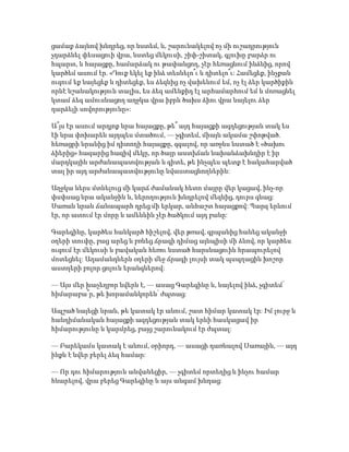 ցամաք ձայնով խնդրեց, որ նստեմ, և, շարունակելով ոչ մի ուշադրություն
չդարձնել փեսացուի վրա, նստեց մեկուսի, շիփ-շիտակ, գլուխը բարձր ու
հպարտ, և հայացքը, համարձակ ու թափանցող, չէր հեռացնում ինձնից, որով
կարծեմ ասում էր. «Դուք եկել եք ինձ տեսնելո՞ւ և դիտելո՞ւ: Համեցեք, ինչքան
ուզում եք նայեցեք և դիտեցեք, ես ձեզնից ոչ վախենում եմ, ոչ էլ ձեր կարծիքին
որևէ նշանակություն տալիս, ես ձեզ ամենքիդ էլ արհամարհում եմ և մոռացնել
կտամ ձեզ ամուսնացող աղջկա վրա իբրև ծախս ձիու վրա նայելու ձեր
դարձելի սովորությունը»:
Ա՞յս էր ասում արդյոք նրա հայացքը, թե՞ այդ հայացքի ազդեցության տակ ես
էի նրա փոխարեն այդպես մտածում, — չգիտեմ, միայն ակամա շփոթված.
հեռացրի նրանից իմ դիտողի հայացքը, զգալով, որ առջևս նստած է «ծախու
ձիերից» հազարից հազիվ մեկը, որ ծայր աստիճան նախանձախնդիր է իր
մարդկային արժանապատվության և գիտե, թե ինչպես պետք է հակահարված
տալ իր այդ արժանապատվությունը նվաստացնողներին:
Աղջկա ներս մտնելուց մի կարճ ժամանակ հետո մայրը վեր կացավ, ինչ-որ
փսփսաց նրա ականջին և, ներողություն խնդրելով մեզնից, դուրս գնաց:
Սառան նրան ճանապարհ դրեց մի երկար, անհաշտ հայացքով: Պարզ երևում
էր, որ ատում էր մորը և ամենևին չէր ծածկում այդ բանը:
Գարեգինը, կարծես հանկարծ հիշելով, վեր թռավ, գրպանից հանեց ականջի
օղերի տուփը, բաց արեց և բռնեց ճրագի դիմաց այնպիսի մի ձևով, որ կարծես
ուզում էր մեկուսի և բավական հեռու նստած հարսնացուին հրապուրելով
մոտեցնել: Ադամանդներն օղերի մեջ ճրագի լույսի տակ պսպղացին խոշոր
աստղերի բոլոր ցոլուն երանգներով:
— Այս մեր խաչեղբոր նվերն է, — ասաց Գարեգինը և, նայելով ինձ, չգիտեմ՝
հիմարաբա՞ր, թե խորամանկորեն՝ ժպտաց:
Ապշած նայեցի նրան, թե կատակ էր անում, շատ հիմար կատակ էր: Իմ լուրջ և
հանդիմանական հայացքի ազդեցության տակ երևի հասկացավ իր
հիմարությունը և կարմրեց, բայց շարունակում էր ժպտալ:
— Բարեկամս կատակ է անում, օրիորդ, — ասացի դառնալով Սառային, — այդ
ինքն է նվեր բերել ձեզ համար:
— Որ դու հիմարություն անվանեցիր, — չգիտեմ որտեղից և ինչու համար
հնարելով, վրա բերեց Գարեգինը և այս անգամ խնդաց:
 