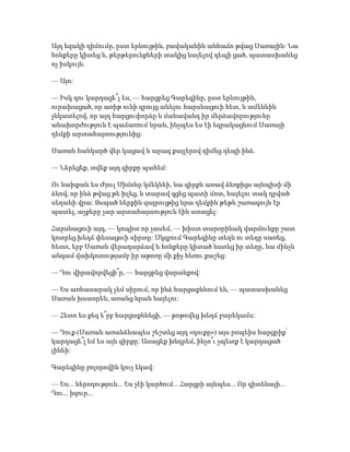 Այդ եզակի դիմումը, ըստ երևույթին, բավականին անհաճո թվաց Սառային: Նա
հոնքերը կիտեց և, թերթերունքների տակից նայելով դեպի ցած, պատասխանեց
ոչ իսկույն.
— Այո:
— Իսկ դու կարդացե՞լ ես, — հարցրեց Գարեգինը, ըստ երևույթին,
ուրախացած, որ առիթ ունի զրույց անելու հարսնացուի հետ, և ամենևին
չնկատելով, որ այդ հարցուփորձը և մանավանդ իր մերձավորությունը
անախորժություն է պաճառում նրան, ինչպես ես էի եզրակացնում Սառայի
դեմքի արտահայտությունից:
Սառան հանկարծ վեր կացավ և արագ քայլերով դիմեց դեպի ինձ.
— Ներեցեք, տվեք այդ գիրքը պահեմ:
Ու նախքան ես Ժյուլ Սիմոնը կմեկնեի, նա գիրքն առավ ձեռքիցս այնպիսի մի
ձևով, որ ինձ թվաց թե խլեց, և տարավ գցեց պատի մոտ, հայելու տակ դրված
սեղանի վրա: Զսպած ներքին զայրույթից նրա դեմքին թեթև շառագույն էր
պատել, աչքերը չար արտահայտություն էին ստացել:
Հարսնացուի այդ, — կոպիտ որ չասեմ, — խիստ տարօրինակ վարմունքը շատ
կոտրեց խեղճ փեսացուի սիրտը: Սկզբում Գարեգինը տեղն ու տեղը սառեց,
հետո, երբ Սառան վերադարձավ և հոնքերը կիտած նստեց իր տեղը, նա մինչև
անգամ վախկոտությամբ իր աթոռը մի քիչ հեռու քաշեց:
— Դու վիրավորվեցի՞ր, — հարցրեց վարանքով:
— Ես առհասարակ չեմ սիրում, որ ինձ հարցաքննում են, — պատասխանեց
Սառան խստորեն, առանց նրան նայելու:
— Հետո ես քեզ ե՞րբ հարցաքննեցի, — թոթովեց խեղճ բարեկամս:
— Դուք (Սառան առանձնապես շեշտեց այդ «դուքը») այս րոպեիս հարցրիք՝
կարդացե՞լ եմ ես այն գիրքը: Ասացեք խնդրեմ, ինչո՞ւ չպետք է կարդացած
լինեի:
Գարեգինը բոլորովին կուչ եկավ:
— Ես... ներողություն... Ես չէի կարծում... Հարցրի այնպես... Որ գիտենայի...
Դու... իզուր...
 