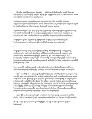 — Խնդրեմ ինձ հետ դու-ով չխոսեք, — հանկարծ ընդհատեց նրան Սառան
այնպիսի մի եղանակով, որ ինձ թվաց, թե այդ խոսքերի տեղ եթե ապտակ տար,
տպավորությունը միևնույնը կլիներ:
Խեղճ բարեկամս գույնը նետեց և պապանձվեց: Այդ րոպեին այնքան
արգահատելի տեսք ուներ նա, և այդ տեսարանն ընդհանրապես այնքան ճնշող
էր ինձ համար, որ ի՛նչ չէի տալ, միայն թե ներկա չլինեի:
Եվ աստված գիտե, թե ինչով պիտի վերջանար այս տարօրինակ ընդհարումը
նոր նշանված զույգի միջև (հոգիս պարզապես մի շատ վատ սկանդալ էր
գուշակում), եթե, բարեբախտաբար, չմտներ այդ րոպեին Սառայի հայրը:
Խեղճ բարեկամս այնքան էր շփոթված, որ բոլորովին մոռացավ ինձ
ներկայացնելու իր աներոջը: Ուստի ներկայացա ինքս անձամբ:
5
Բարձրահասակ, բայց մեջքից կորացած մի ժիր ծերունի էր Բաղիրյանը,
արծաթի պես սպիտակ մազերով և կենսուրախ հայացքով: Նայելով նրա
խորամանկ, ծիծաղկոտ աչքերին, թվում էր, թե երբեք ոչ տխրել է, ոչ էլ
բարկացել: Ինձ ընդունեց վերին աստիճանի սիրալիր կերպով և առաջին իսկ
խոսքերից այնպիսի մի տրամադրություն ստեղծեց իմ մեջ, որ կարծես շատ հին
բարեկամներ էինք:
Երբ, առաջին ծանոթության սովորական խոսքերը փոխանակելուց հետո,
տանտիրոջ հրավերով նորից նստեցի, տեսա Սառան այլևս չկա սենյակում:
— Օհո՜, սուվենի՞ր, — բացականչեց Բաղիրյանը, տեսնելով սեղանի վրա, բաց
տուփի թավշյա բարձիկի մեջ խրված ոսկե օղերը և մի քննական հայացք գցեց
նախ ինձ, հետո փեսայի վրա, կարծես կամենալով առանց մեր թելադրության
իմանալ, թե ո՛ւմ ընծան էր: Հետո մի «ըհըմ» արավ, ժիլետի գրպանից հանեց
ակնոցը, դրեց քթին, վերցրեց տուփը, մոտեցրեց լույսին և սկսեց դիտել ակնոցի
մերթ միջից, մերթ վերևից և մերթ տակից, որի ժամանակ շատ զվարճալի
կերպով բարձր ու ցածր էր անում գլուխն ու հոնքերը: Օղերը դիտելուց հետո
բաց արեց անուշեղենի արկղիկը և դարձավ Գարեգինին.
— Այս ո՞վ է սովորեցրել քեզ, թե նշանածի համար պետք է այսպիսի բաներ
բերել: Իսկ ես կարծում էի, թե գառան պես միամիտ ես: Ախ դու ժուլիկ, ժուլիկ:
Ու մի ձեռքը դնելով Գարեգինի կրծքին, մյուսը մեջքին, խտղտեց նրան
խնդալով:
 