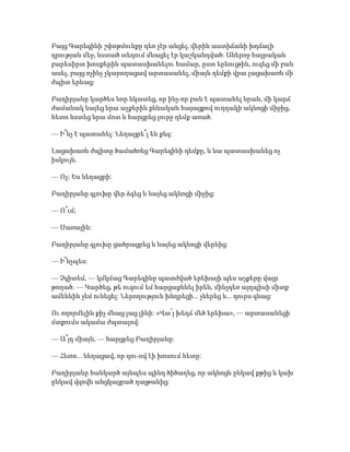 Բայց Գարեգինի շփոթմունքը դեռ չէր անցել, վերին աստիճանի խղճալի
դրության մեջ, նստած տեղում մնացել էր կաշկանդված: Աներոջ հայրական
բարեսիրտ խոսքերին պատասխանելու համար, ըստ երևույթին, ուզեց մի բան
ասել, բայց ոչինչ չկարողացավ արտասանել, միայն դեմքի վրա լացախառն մի
ժպիտ երևաց:
Բաղիրյանը կարծես նոր նկատեց, որ ինչ-որ բան է պատահել նրան, մի կարճ
ժամանակ նայեց նրա աչքերին քննական հայացքով ուղղակի ակնոցի միջից,
հետո նստեց նրա մոտ և հարցրեց լուրջ դեմք առած.
— Ի՞նչ է պատահել: Նեղացրե՞լ են քեզ:
Լացախառն ժպիտը ծամածռեց Գարեգինի դեմքը, և նա պատասխանեց ոչ
իսկույն.
— Ոչ: Ես նեղացրի:
Բաղիրյանը գլուխը վեր ձգեց և նայեց ակնոցի միջից:
— Ո՞ւմ;
— Սառային:
Բաղիրյանը գլուխը ցածրացրեց և նայեց ակնոցի վերևից:
— Ի՞նչպես:
— Չգիտեմ, — կմկմաց Գարեգինը պատժված երեխայի պես աչքերը վայր
թողած: — Կարծեց, թե ուզում եմ հարցաքննել իրեն, մինչդեռ այդպիսի միտք
ամենևին չեմ ունեցել: Ներողություն խնդրեցի... չներեց և... դուրս գնաց:
Ու ողորմելին քիչ մնաց լաց լինի: «Վա՜յ խեղճ մեծ երեխա», — արտասանեցի
մտքումս ակամա ժպտալով:
— Ա՞յդ միայն, — հարցրեց Բաղիրյանը:
— Հետո... նեղացավ, որ դու-ով էի խոսում հետը:
Բաղիրյանը հանկարծ այնպես պինդ ծիծաղեց, որ ակնոցն ընկավ քթից և կախ
ընկավ վզովն անցկացրած ղայթանից:
 