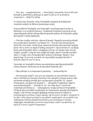 — Վա՛յ, վայ — բացականչեց նա, — տեսա՞ք ինչ է պատահել, էդ հո ամեն բան
քանդվե՜ց, կործանվե՜ց, վերջացա՜վ, պրծա՜վ, գնա՜ց, մո՜ւթ, խավա՜ր,
տարտարո՜ս... Հիմի ի՞նչ անենք:
Ու սկսեց նայել մերթ ինձ, մերթ Գարեգինին այնպիսի մի կոմիկական
տարակուսանքով, որ ծիծաղս չկարողացա զսպել:
Բայց որովհետև Գարեգինը, ըստ երևույթին, տրամադրություն չուներ ոչ
ծիծաղելու և ոչ նույնիսկ ժպտալու, Բաղիրյանը հանկարծ լուրջ դեմք առավ,
ղայթանից կախ ընկած ակնոցը ժիլետի գրպանը կոխեց, մի ձեռքով կես գրկեց
փեսացուին և սկսեց մխիթարել:
— Բան չկա, բալիկս, բան չկա, սիրտդ մի կոտրի: Այդպիսի դատարկ բաներին
որ ուշադրություն դարձնես, ուր կերթա, հա՜: Դուք դեռ չեք ճանաչել իրար:
Երեկ մեկ, էսօր երկու: Քանի գնաք, այնքան կճանաչեք, կհասկանաք և կսիրեք
իրար: Այս էլ ասեմ, որ սկզբում կռվելը լավ նշան է. այդ նշանակում է, որ վերջը
իրար արևով կերդվեք: Ճիշտ է, թաքցնելու ի՞նչ կա, նա մի քիչ ուրիշ տեսակ
աղջիկ է, ջղային է, բայց դու նրա լեզվին մի նայիր, սիրտն ուղղակի աղավնու
սիրտ է: Լուցկու պես ձեռաց կվառվի և իսկույն էլ կհանգչի: Այդպես է նրա
գրգռմունքը: Այ շուտով, աստված տա, կպսակվեք, կապրեք միասին, և
կտեսնես ճիշտ եմ ասո՞ւմ, թե ոչ:
Նկատեցի, որ Գարեգինն աներոջ այդ պերճախոսությունից բավականին
հանգստացավ և սկսեց ժպտալ գուրգուրված երեխայի պես:
— Ախր ընծայիս էլ ուշադրություն չդարձրեց, — գանգատվեց նա:
— Այս հրաշալի օղերի՞ն: Հըմ, բաս դու իսկապես որ շատ միամիտ մարդ ես
եղել և ամենևին չես ճանաչում կանանց: Ասա, խնդրեմ, ի՞նչպես կարող է կին
արարածը այսպիսի բաների վրա ուշադրություն չդարձնել: Հը՞, պարոն
Մարգարյան, այսպիսի բան կարելի՞ է, — դիմեց ինձ Բաղիրյանը և ինքն էլ
պատասխանեց իրեն. — իհարկե ոչ: Հա՛, այս մեկը ճիշտ է, որՍառան
ուրիշների պես հիմար չէ, — ավելացրեց նա, նորից դառնալով Գարեգինին, —
և իսկույն վրա չէր ընկնի ուրախացած, նա ծանրաբարո, խելացի, ինտելիգենտ
աղջիկ է, որի համար այսպիսի զիզիբիզի բաները կարող են այնքան էլ
նշանակություն չունենալ: Բայց և այնպես, էլի եմ ասում, նա կին է, հասկանո՞ւմ
ես, կին. և մեկ անգամ որ բերել ես այս ընծան, արդեն գիտե, որ սա իրենն է, իր
սեփականը և մենակ մնացած ժամանակ էլ շատ լավ կարող է տնտղել,
անցկացնել ականջներին, շուռումուռ գալ հայելու առջև և ուրախանալ: Հը՞,
ճիշտ չե՞մ ասում, պարոն Մարգարյան:
 