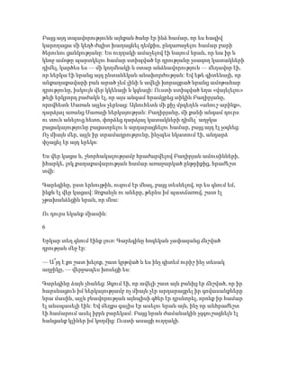 Բայց այդ տպավորությունն այնքան ծանր էր ինձ համար, որ ես հազիվ
կարողացա մի կեղծ ժպիտ խաղացնել դեմքիս, ընդառաջելու համար բարի
ծերունու ցանկությանը: Ես ուղղակի ամաչելով էի նայում նրան, որ նա իր և
կնոջ ամոթը պարտկելու համար ստիպված էր դրությանը չսազող կատակների
դիմել, կարծես ես — մի կողմնակի և օտար անձնավորություն — մեղավոր էի,
որ ներկա էի նրանց այդ ընտանեկան անախորժության: Եվ եթե գիտենայի, որ
անքաղաքավարի բան արած չեմ լինի և ավելի խորացրած նրանց ամոթահար
դրությունը, իսկույն վեր կկենայի և կգնայի: Ուստի ստիպված եղա «վայելելու»
թեյի երկրորդ բաժակն էլ, որ այս անգամ հրամցրեց տիկին Բաղիրյանը,
որովհետև Սառան այլևս չերևաց: Այնուհետև մի քիչ մրգեղեն «անուշ արինք»,
դարձյալ առանց Սառայի ներկայության: Բաղիրյանը, մի քանի անգամ դուրս
ու տուն անելուց հետո, փորձեց դարձյալ կատակների դիմել՝ աղջկա
բացակայությունը բացատրելու և արդարացնելու համար, բայց այդ էլ չօգնեց:
Ոչ միայն մեր, այլև իր տրամադրությունը, ինչպես նկատում էի, անդարձ
փչացել էր այդ երեկո:
Ես վեր կացա և, շնորհակալությամբ հրաժարվելով Բաղիրյան ամուսինների,
իհարկե, լոկ քաղաքավարության համար առաջարկած ընթրիքից, հրաժեշտ
տվի:
Գարեգինը, ըստ երևույթին, ուզում էր մնալ, բայց տեսնելով, որ ես գնում եմ,
ինքն էլ վեր կացավ: Զոքանչն ու աները, թերևս իմ պատճառով, շատ էլ
չթախանձեցին նրան, որ մնա:
Ու դուրս եկանք միասին:
6
Երկար տեղ գնում էինք լուռ: Գարեգինը հոգեկան չափազանց ճնշված
դրության մեջ էր:
— Ա՞յդ է քո շատ խելոք, շատ կրթված և ես ինչ գիտեմ ուրիշ ինչ տեսակ
աղջիկը, — վերջապես խոսեցի ես:
Գարեգինը ձայն չհանեց: Զգում էի, որ ավելի շատ այն բանից էր ճնշված, որ իր
հարսնացուն իմ ներկայությամբ ոչ միայն չէր արդարացրել իր գովասանքները
նրա մասին, այլև բնավորության այնպիսի գծեր էր դրսևորել, որոնք իր համար
էլ անսպասելի էին: Եվ մեղքս գալիս էր ասելու նրան այն, ինչ որ անհրաժեշտ
էի համարում ասել իբրև բարեկամ: Բայց նրան ժամանակին չզգուշացնելն էլ
հանցանք կլիներ իմ կողմից: Ուստի ասացի ուղղակի.
 