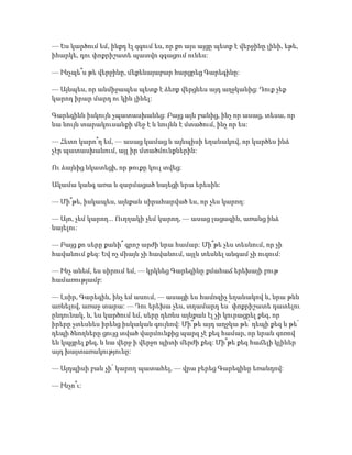 — Ես կարծում եմ, ինքդ էլ զգում ես, որ քո այս այցը պետք է վերջինը լինի, եթե,
իհարկե, դու փոքրիշատե պատվո զգացում ունես:
— Ինչպե՞ս թե վերջինը, մեքենայաբար հարցրեց Գարեգինը:
— Այնպես, որ անմիջապես պետք է ձեռք վերցնես այդ աղջկանից: Դուք չեք
կարող իրար մարդ ու կին լինել:
Գարեգինն իսկույն չպատասխանեց: Բայց այն բանից, ինչ որ ասաց, տեսա, որ
նա նույն տարակուսանքի մեջ է և նույնն է մտածում, ինչ որ ես:
— Հետո կարո՞ղ եմ, — ասաց կամաց և այնպիսի եղանակով, որ կարծես ինձ
չէր պատասխանում, այլ իր մտածմունքներին:
Ու ձայնից նկատեցի, որ թուքը կուլ տվեց:
Ակամա կանգ առա և զարմացած նայեցի նրա երեսին:
— Մի՞թե, իսկապես, այնքան սիրահարված ես, որ չես կարող:
— Այո, չեմ կարող... Ուղղակի չեմ կարող, — ասաց լացագին, առանց ինձ
նայելու:
— Բայց քո սերը քանի՞ գրոշ արժի նրա համար: Մի՞թե չես տեսնում, որ չի
հավանում քեզ: Եվ ոչ միայն չի հավանում, այլև տեսնել անգամ չի ուզում:
— Ինչ անեմ, ես սիրում եմ, — կրկնեց Գարեգինը քմահաճ երեխայի բութ
համառությամբ:
— Լսիր, Գարեգին, ինչ եմ ասում, — ասացի ես համոզիչ եղանակով և, նրա թևն
առնելով, առաջ տարա: — Դու երեխա չես, տղամարդ ես՝ փոքրիշատե դատելու
ընդունակ, և, ես կարծում եմ, սերը դեռևս այնքան էլ չի կուրացրել քեզ, որ
իրերը չտեսնես իրենց իսկական գույնով: Մի՞թե այդ աղջկա թե՛ դեպի քեզ և թե՛
դեպի ծնողները ցույց տված վարմունքից պարզ չէ քեզ համար, որ նրան զոռով
են կպցրել քեզ, և նա վերջ ի վերջո պիտի մերժի քեզ: Մի՞թե քեզ հաճելի կլիներ
այդ խայտառակությունը:
— Այդպիսի բան չի՛ կարող պատահել, — վրա բերեց Գարեգինը եռանդով:
— Ինչո՞ւ:
 