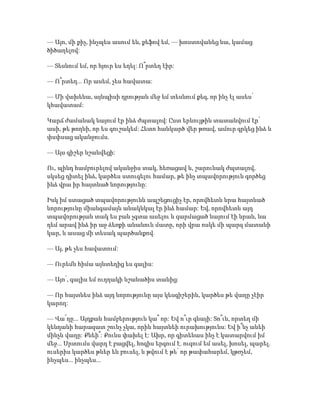 — Այո, մի քիչ, ինչպես ասում են, քեֆով եմ, — խոստովանեց նա, կամաց
ծիծաղելով:
— Տեսնում եմ, որ հյուր ես եղել: Ո՞րտեղ էիր:
— Ո՞րտեղ... Որ ասեմ, չես հավատա:
— Մի վախենա, այնպիսի դրության մեջ եմ տեսնում քեզ, որ ինչ էլ ասես՝
կհավատամ:
Կարճ ժամանակ նայում էր ինձ ժպտալով: Ըստ երևույթին տատանվում էր՝
ասի, թե թողնի, որ ես գուշակեմ: Հետո հանկարծ վեր թռավ, ամուր գրկեց ինձ և
փսփսաց ականջումս.
— Այս գիշեր նշանվեցի:
Ու, պինդ համբուրելով ականջիս տակ, հեռացավ և, շարունակ ժպտալով,
սկսեց դիտել ինձ, կարծես ստուգելու համար, թե ինչ տպավորություն գործեց
ինձ վրա իր հայտնած նորությունը:
Իսկ իմ ստացած տպավորությունն ապշեցուցիչ էր, որովհետև նրա հայտնած
նորությունը միանգամայն անակնկալ էր ինձ համար: Եվ, որովհետև այդ
տպավորության տակ ես բան չգտա ասելու և զարմացած նայում էի նրան, նա
դեմ արավ ինձ իր աջ ձեռքի անանուն մատը, որի վրա ոսկե մի պարզ մատանի
կար, և ասաց մի տեսակ պարծանքով.
— Այ, թե չես հավատում:
— Ուրեմն հիմա այնտեղից ես գալիս:
— Այո՛, գալիս եմ ուղղակի նշանածիս տանից:
— Որ հայտնես ինձ այդ նորությունը այս կեսգիշերին, կարծես թե վաղը չէիր
կարող:
— Վա՜ղը... Այդքան համբերություն կա՞ որ: Եվ ո՞ւր գնայի: Տո՞ւն, որտեղ մի
կենդանի հարազատ շունչ չկա, որին հայտնեի ուրախությունս: Եվ ի՞նչ անեի
մինչև վաղը: Քնեի՞: Քունս փախել է: Ախր, որ գիտենաս ինչ է կատարվում իմ
մեջ... Սրտումս վարդ է բացվել, հոգիս երգում է. ուզում եմ ասել, խոսել, պարել.
ուսերիս կարծես թևեր են բուսել, և թվում է թե՝ որ թափահարեմ, կթռչեմ,
ինչպես... ինչպես...
 