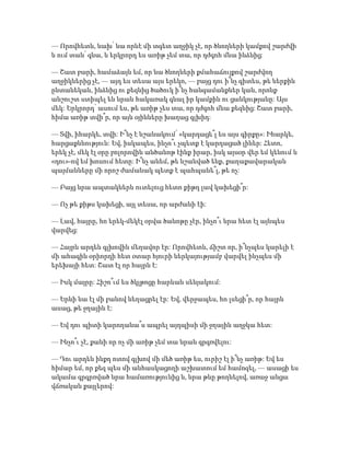 — Որովհետև, նախ՝ նա որևէ մի տգետ աղջիկ չէ, որ ծնողների կամքով շարժվի
և ում տան՝ գնա, և երկրորդ ես առիթ չեմ տա, որ դժգոհ մնա ինձնից:
— Շատ բարի, համաձայն եմ, որ նա ծնողների քմահաճույքով շարժվող
աղջիկներից չէ, — այդ ես տեսա այս երեկո, — բայց դու ի՞նչ գիտես, թե ներքին
ընտանեկան, ինձնից ու քեզնից ծածուկ ի՞նչ հանգամանքներ կան, որոնք
անշուշտ ստիպել են նրան հակառակ գնալ իր կամքին ու ցանկությանը: Այս
մեկ: Երկրորդ՝ ասում ես, թե առիթ չես տա, որ դժգոհ մնա քեզնից: Շատ բարի,
հիմա առիթ տվի՞ր, որ այն օյինները խաղաց գլխիդ:
— Տվի, իհարկե, տվի: Ի՞նչ է նշանակում՝ «կարդացե՞լ ես այս գիրքը»: Իհարկե,
հարցաքննություն: Եվ, իսկապես, ինչո՞ւ չպետք է կարդացած լիներ: Հետո,
երեկ չէ, մեկ էլ օրը բոլորովին անծանոթ էինք իրար, իսկ այսօր վեր եմ կենում և
«դու»-ով եմ խոսում հետը: Ի՞նչ անեմ, թե նշանված ենք, քաղաքավարական
պայմանները մի որոշ ժամանակ պետք է պահպանե՞լ, թե ոչ:
— Բայց նրա ապտակներն ուտելուց հետո քիթդ լավ կախեցի՞ր:
— Ոչ թե քիթս կախեցի, այլ տեսա, որ արժանի էի:
— Լավ, հայրը, հո երեկ-մեկէլ օրվա ծանոթը չէր, ինչո՞ւ նրա հետ էլ այնպես
վարվեց:
— Հայրն արդեն գլխովին մեղավոր էր: Որովհետև, ճիշտ որ, ի՞նչպես կարելի է
մի ահագին օրիորդի հետ օտար հյուրի ներկայությամբ վարվել ինչպես մի
երեխայի հետ: Շատ էլ որ հայրն է:
— Իսկ մայրը: Հիշո՞ւմ ես ծկլթոցը հարևան սենյակում:
— Երևի նա էլ մի բանով նեղացրել էր: Եվ, վերջապես, հո լսեցի՞ր, որ հայրն
ասաց, թե ջղային է:
— Եվ դու պիտի կարողանա՞ս ապրել այդպիսի մի ջղային աղջկա հետ:
— Ինչո՞ւ չէ, քանի որ ոչ մի առիթ չեմ տա նրան գրգռվելու:
— Դու արդեն ինքդ ոտով գլխով մի մեծ առիթ ես, ուրիշ էլ ի՞նչ առիթ: Եվ ես
հիմար եմ, որ քեզ պես մի անհասկացողի աշխատում եմ համոզել, — ասացի ես
ակամա գրգրռված նրա համառությունից և, նրա թևը թողնելով, առաջ անցա
վճռական քայլերով:
 