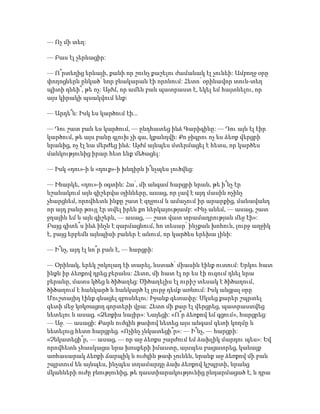 — Ոչ մի տեղ:
— Բաս էլ չերևացիր:
— Ո՞րտեղից երևայի, քանի որ շունչ քաշելու ժամանակ էլ չունեի: Ամբողջ օրը
փողոցներն ընկած՝ նոր բնակարան էի որոնում: Հետո՝ օրինավոր տուն-տեղ
պիտի դնեի՞, թե ոչ: Այժմ, որ ամեն բան պատրաստ է, եկել եմ հայտնելու, որ
այս կիրակի պսակվում ենք:
— Արդե՞ն: Իսկ ես կարծում էի...
— Դու շատ բան ես կարծում, — ընդհատեց ինձ Գարիգինը: — Դու այն էլ էիր
կարծում, թե այս բանը գլուխ չի գա, կքանդվի: Քո ջիգրու ոչ ես ձեռք վերցրի
նրանից, ոչ էլ նա մերժեց ինձ: Այժմ այնպես մտերմացել է հետս, որ կարծես
մանկությունից իրար հետ ենք մեծացել:
— Իսկ «դու»-ի և «դուք»-ի խնդիրն ի՞նչպես լուծվեց:
— Իհարկե, «դու»-ի օգտին: Հա՛, մի անգամ հարցրի նրան, թե ի՞նչ էր
նշանակում այն գիշերվա օյինները, ասաց, որ լավ է այդ մասին ոչինչ
չհարցնեմ, որովհետև ինքը շատ է զղջում և ամաչում իր արարքից, մանավանդ
որ այդ բանը թույլ էր տվել իրեն քո ներկայությամբ: «Ինչ անեմ, — ասաց, շատ
ջղային եմ և այն գիշերն, — ասաց, — շատ վատ տրամադրության մեջ էի»:
Բայց գիտե՞ս ինձ ինչն է զարմացնում, հո տեսար՝ ինչքան խոհուն, լուրջ աղջիկ
է, բայց երբեմն այնպիսի բաներ է անում, որ կարծես երեխա լինի:
— Ի՞նչ, այդ էլ նո՞ր բան է, — հարցրի:
— Օրինակ, երեկ շոկոլադ էի տարել, նստած՝ միասին էինք ուտում: Երկու հատ
ինքն իր ձեռքով դրեց բերանս: Հետո, մի հատ էլ որ ես էի ուզում դնել նրա
բերանը, մատս կծեց և ծիծաղեց: Ծիծաղելիս էլ ուրիշ տեսակ է ծիծաղում,
ծիծաղում է հանկարծ և հանկարծ էլ լուրջ դեմք առնում: Իսկ անցյալ օրը
Մուշտայիդ էինք գնացել զբոսնելու: Իջանք գետափը: Սկսեց քարեր շպրտել
գետի մեջ կռկռացող գորտերի վրա: Հետո մի քար էլ վերցրեց, պատրաստվեց
նետելու և ասաց. «Ձեռքիս նայիր»: Նայեցի: «Ո՞ր ձեռքով եմ գցում», հարցրեց:
— Աջ. — ասացի: Քարն ուժգին թափով նետեց այս անգամ գետի կողմը և
նետելուց հետո հարցրեց. «Ոչինչ չնկատեցի՞ր»: — Ի՞նչ, — հարցրի:
«Չնկատեցի՞ր, — ասաց, — որ աջ ձեռքս շարժում եմ ձախլիկ մարդու պես»: Եվ
որովհետև չհասկացա նրա խոսքերի իմաստը, այսպես բացատրեց, կանայք
առհասարակ ձեռքի ճարպիկ և ուժգին թափ չունեն, նրանք աջ ձեռքով մի բան
շպրտում են այնպես, ինչպես տղամարդը ձախ ձեռքով կշպրտի, նրանց
մկանների ուժը բնությունից, թե դաստիարակությունից ընդարմացած է, և դրա
 