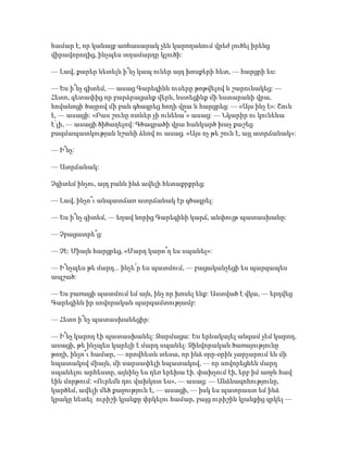 համար է, որ կանայք առհասարակ չեն կարողանում վրեժ լուծել իրենց
վիրավորողից, ինչպես տղամարդը կլուծի:
— Լավ, քարեր նետելն ի՞նչ կապ ուներ այդ խոսքերի հետ, — հարցրի ես:
— Ես ի՞նչ գիտեմ, — ասաց Գարեգինն ուսերը թոթվելով և շարունակեց: —
Հետո, գետափից որ բարձրացանք վերև, նստեցինք մի նստարանի վրա,
հովանոցի ծայրով մի բան գծագրեց հողի վրա և հարցրեց: — «Այս ինչ է»: Շուն
է, — ասացի: «Բաս շունը ոտներ չի ունենա՞» ասաց: — Նկարիր ու կունենա
է՛լի, — ասացի ծիծաղելով: Գծագրածի վրա հանկարծ խաչ քաշեց
բազմապատկության նշանի ձևով ու ասաց. «Այս ոչ թե շուն է, այլ ատրճանակ»:
— Ի՞նչ:
— Ատրճանակ:
Չգիտեմ ինչու, այդ բանն ինձ ավելի հետաքրքրեց:
— Լավ, ինչո՞ւ անպատճառ ատրճանակ էր գծագրել:
— Ես ի՞նչ գիտեմ, — եղավ նորից Գարեգինի կարճ, անփույթ պատասխանը:
— Չբացատրե՞ց:
— Չէ: Միայն հարցրեց, «Մարդ կարո՞ղ ես սպանել»:
— Ի՞նչպես թե մարդ... ինչե՜ր ես պատմում, — բացականչեցի ես պարզապես
ապշած:
— Ես բառացի պատմում եմ այն, ինչ որ խոսել ենք: Աստված է վկա, — երդվեց
Գարեգինն իր սովորական պարզամտությամբ:
— Հետո ի՞նչ պատասխանեցիր:
— Ի՞նչ կարող էի պատասխանել: Զարմացա: Ես երևակայել անգամ չեմ կարող,
ասացի, թե ինչպես կարելի է մարդ սպանել: Զինվորական ծառայությունը
թողի, ինչո՞ւ համար, — որովհետև տեսա, որ ինձ օրը-օրին չարչարում են մի
նպատակով միայն, մի սարսափելի նպատակով, — որ սովորեցնեն մարդ
սպանելու արհեստը, այնինչ ես դեռ երեխա էի. փախչում էի, երբ իմ առջև հավ
էին մորթում: «Ուրեմն դու վախկոտ ես», — ասաց: — Անձնազոհությունը,
կարծեմ, ավելի մեծ քաջություն է, — ասացի, — իսկ ես պատրաստ եմ ինձ
կրակը նետել՝ ուրիշի կյանքը փրկելու համար, բայց ուրիշին կյանքից զրկել —
 