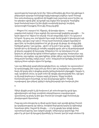պատմությունը հարուցել էր իմ մեջ: Այնուամենայնիվ, քիչ հետո էլի չդիմացա և
ընկերական պարտքս համարեցի նորից նախազգուշացնելու նրան Սառայի
հետ ամուսնանալուց, որովհետև մի ներքին ձայն շարունակ ասում էր ինձ, որ
նա դժբախտ պիտի լինի՝ իր կյանքն այդ աղջկա հետ կապելով: Գարեգինը
կարճ ժամանակ նայում էր ինձ վերին աստիճանի խղճալի, նույնիսկ
պաղատագին հայացքով, հետո քիչ մնաց լաց լինի:
— Խնդրում եմ, աղաչում եմ, Միքայել, մի կոտրիր սիրտս, — ասաց
լացակումած ձայնով, և նրա աչքերի մեջ արտասուքի կաթիլներ ցոլացին: — Ես
նրան սիրում եմ: Սիրում եմ անչափ: Սա իմ անդրանիկ սերն է: Ես պաշտում
եմ նրան: Որ թույլ տա, մոմ կվառեմ նրա առջև, ծունկ կչոքեմ և կհամբուրեմ այն
գետինը, որի վրա ոտք է դնում: Մոտը եղած ժամանակ այնքան երջանիկ եմ
զգում ինձ, որ նույնիսկ վախենում եմ, թե մի գուցե մի ցնորք, մի տեսիլք լինի
հանկարծ չքանա: Նրա գլուխը... գիտե՞ս ի՞նչ բան է նրա գլուխը — աշխարհիս
երեսին դեռ ոչ մի նկարիչ չի ստեղծել այդպիսի գլուխ, դեռ ոչ մի քանդակագործ
չի կերտել այդպիսի մի հրաշալիք: Խենթանում եմ, որ երևակայում եմ, թե
կարող ես, թե իրավունք պիտի ունենամ գրկելու այդ գլուխը, համբուրելու այդ
ճակատը, այդ աչքերը, այդ շրթունքները, դեմքս շփելու այդ հրաշալի մազերին:
Ձեռք քաշեմ նրանից, ավելի լավ չէ՞ ասես՝ ձեռք քաշեմ իմ կյանքից, իսկ նրան
սիրելուց հետո այնպես սիրում եմ կյանքը...
Նրա այս ծիծաղելի պաթետիկ խոսքերից հետո, որ, սակայն, նա արտասանում
էր սրտի խորքից, ինձ ուրիշ բան չէր մնում, եթե ոչ հորդորներս ու խրատներս
ծալել մի կողմը դնել և դեպքերը թողնել իրենց բնականոն ընթացքին: Այդպես էլ
արի, որովհետև տեսա, որ գործ ունեմ մի տիպիկ սիրահարվածի հետ, որի վրա
ոչ մի բարի խորհուրդ ու հորդոր ազդել չի կարող: Վերջը նույնիսկ
համաձայնություն հայտնեցի, որ նրա խաչեղբայրը կլինեմ: Անչափ
ուրախացավ, վրա ընկավ, գրկեց և սկսեց խելագարի պես համբուրել ինձ:
8
Մինչև վերջին րոպեն էլ չէի հավատում, թե ամուսնությունը գլուխ կգա,
գլխավորապես այն ծայր աստիճան անբարենպաստ տպավորության
պատճառով, որ թողել էր ինձ վրա Սառան իմ առաջին այցի ժամանակ իր
բնավորության նկատմամբ:
Բայց այդ ամուսնությունը ոչ միայն գլուխ եկավ, այլև պսակի գիշերը Սառան
իր պարկեշտությամբ, իր տխուր, մտախոհ հեզությամբ կարող էր օրինակելի
նորահարս լինել: Ապշած էի մնացել, — ո՞ւր էր չքացել նրա դեմքի վանող
արտահայտությունը, նրա այնքան ջղային, անհրապույր վարմունքը: Ինձ
թվում էր, թե կամ մի հրաշքով վերածնվել էր Սառան, կամ իմ առջև տեսնում էի
 