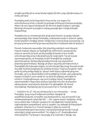 զույգին (դրանից մի օր առաջ նրանք այցելել էին ինձ, բայց, դժբախտաբար, ես
տանը չէի եղել):
Գարեգինը թողել էր իր հայրական մռայլ տունը, ուր ապրում էր
ամուսնանալուց առաջ, և վարձել էր քաղաքի ամենալավ և խաղաղ թաղերից
մեկում մի շատ սիրուն բնակարան մի մեծ տան վերին հարկում, որտեղից
հիանալի տեսարան էր բացվում ամբողջ քաղաքի վրա և դեպի լեռնային
հորիզոնները:
Աղախինը նոր էր առաջնորդել ինձ դեպի ընդունարան, որ դրսից, երկաթե
պատշգամբից, ներս վազեց Գարեգինը, չափազանց ուրախ ու կայտառ, գրկեց,
համբուրեց ինձ և ձեռքիցս բռնած, անմիջապես տարավ դեպի պատշգամբը, ուր
իմ գալուց առաջ նստած էր իր նորատի կնոջ հետ և երեկոյան թեյն էր վայելում:
Սառան, հակառակ սպասածիս, ինձ ընդունեց բավական սառն կերպով:
Իսկույն մտքովս անցավ, որ Գարեգինն իր անհեռատես պարզությամբ,
անշուշտ պատմել էր նրան, թե ինչ կարծիք էի կազմում նրա մասին
ամուսնությունից առաջ և ինչ խորհուրդ էի տալիս իրեն: Եվ այն ուրախ
տրամադրությունը, որ հաղորդել էր ինձ Գարեգինն իր աղմկալի
ընդունելությամբ, միանգամից կոտրվեց Սառայի այդ անբարեհաճ
ընդունելության հանդեպ: Զղջացի, թե ինչու այդ բանը չէի նախատեսել և
Գարեգինին չէի նախազգուշացրել, որ ամուսնությունից առաջ Սառայի մասին
մեր միջև եղած խոսակցությունը պահի իր համար: Բայց էլ ի՞նչ կլիներ: Այժմ,
քանի որ բանը բանից անցել էր, պետք է ամեն կերպ աշխատեի ցույց տալ
Սառային, որ ես ոչ միայն փոխել եմ իմ կարծիքն իր մասին, այլև չափազանց
հարգում եմ իրեն և շատ ուրախ եմ, որ նրան իմ ընկերոջ ամուսինն եմ
տեսնում: Բարեբախտաբար, այդ շատ էլ դժվար չեղավ, Գարեգինն իր
սիրահարվածի և մեղրամիսը վայելող երջանիկ ամուսնու խանդավառ
ոգևորությամբ, որով ակամա վարակում էր դիմացինին, մի տեսակ
հաշտեցնողի, մերձեցնողի դեր էր կատարում իմ ու Սառայի միջև:
— Հավանում ես, չէ՞, մեր այս բնակարանը և այս տեսարանը, — ասաց
Գարեգինը՝ ցույց տալով Կովկասյան լեռներն այնպիսի մի
պարծենկոտությամբ, որ կարծես այդ բնակարանն էլ, այդ տեսարանն էլ իր
ստեղծագործության արդյունքն էին: — Տես, որքան պարզ է հորիզոնը, ամպի
նշույլ անգամ չկա, և ինչպես պսպղում են այն վիթխարի սարերն իրենց
սպիտակափառ գագաթներով, ձյուն չէ, կարծես, այլ արծաթի մի հսկայական
զանգված: Հենց նոր ես ու Սառան ծրագրում էինք այս ամառ մի
ճանապարհորդություն կատարելու այդ կողմերով դեպի հյուսիս և գուցե
այնտեղից էլ դեպի արտասահման: Դու անցել ես, չէ՞, Ռազմավիրական
ճանապարհով: Ի՜նչ հրաշք ու հրաշալիք, ի՜նչ սարսափ ու հիացք. այդ
 