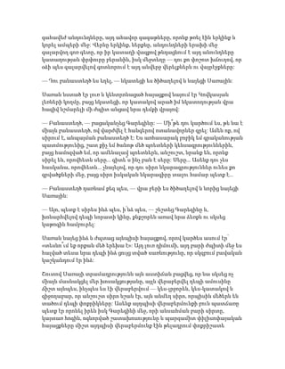 գահավեժ անդունդները, այդ ահավոր գագաթները, որոնք թռել էին երկինք և
կորել ամպերի մեջ: Վերևը երկինք, ներքևը, անդունդների երախի մեջ
գալարվող գոռ գետը, որ իր կատաղի վազքով թնդացնում է այդ անունդները
կատաղության փրփուրը բերանին, իսկ մեջտեղը — դու քո փոշոտ խճուղով, որ
օձի պես գալարվելով գոտևորում է այդ անվերջ վերելքներն ու վայրէջքները:
— Դու բանաստեղծ ես եղել, — նկատեցի ես ծիծաղելով և նայեցի Սառային:
Սառան նստած էր լուռ և կենտրոնացած հայացքով նայում էր Կովկասյան
լեռների կողմը, բայց նկատեցի, որ կատակով արած իմ նկատողության վրա
հազիվ նշմարելի մի ժպիտ անցավ նրա դեմքի վրայով:
— Բանաստեղծ, — բացականչեց Գարեգինը: — Մի՞թե դու կարծում ես, թե նա է
միայն բանաստեղծ, ով վարժվել է հանգերով ոտանավորներ գրել: Ամեն ոք, ով
սիրում է, անպայման բանաստեղծ է: Ես առհասարակ բոբիկ եմ գրականության
պատմությունից, շատ քիչ եմ ծանոթ մեծ պոետների կենսագրություններին,
բայց համոզված եմ, որ ամենալավ պոետներն, անշուշտ, նրանք են, որոնք
սիրել են, որովհետև սերը... գիտե՞ս ինչ բան է սերը: Սերը... Ասենք դու չես
հասկանա, որովհետև... չնայելով, որ դու սիրո նկարագրություններ ունես քո
գրվածքների մեջ, բայց սիրո իսկական նկարագիրը տալու համար պետք է...
— Բանաստեղծ դառնամ քեզ պես, — վրա բերի ես ծիծաղելով և նորից նայեցի
Սառային:
— Այո, պետք է սիրես ինձ պես, ի՛նձ պես, — շեշտեց Գարեգինը և,
խոնարհվելով դեպի նորատի կինը, քնքշորեն առավ նրա ձեռքն ու սկսեց
կաթոգին համբուրել:
Սառան նայեց ինձ և ժպտաց այնպիսի հայացքով, որով կարծես ասում էր՝
«տեսնո՞ւմ եք որքան մեծ երեխա է»: Այդ լուռ դիմումի, այդ բարի ժպիտի մեջ ես
հալված տեսա նրա դեպի ինձ ցույց տված սառնությունը, որ սկզբում բավական
կաշկանդում էր ինձ:
Շուտով Սառայի տրամադրությունն այն աստիճան բացվեց, որ նա սկսեց ոչ
միայն մասնակցել մեր խոսակցությանը, այլև վերաբերվել դեպի ամուսինը
ճիշտ այնպես, ինչպես ես էի վերաբերվում — կես-լրջորեն, կես-կատակով և
զիջողաբար, որ անշուշտ սիրո նշան էր, այն անմեղ սիրո, որպիսին մեծերն են
տածում դեպի փոքրիկները: Ասենք այդպիսի վերաբերմունքի բուն պատճառը
պետք էր որոնել իրեն իսկ Գարեգինի մեջ, որի անսահման բարի սիրտը,
կայտառ հոգին, ոգևորված շատախոսությունը և պարզամիտ փիլիսոփայական
հայացքները միշտ այդպիսի վերաբերմունք էին թելադրում փոքրիշատե
 