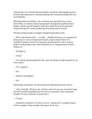 Եվ իսկապես մի ոստյունով թռավ ձեռքերը տարածած, պինդ գրկեց գլուխս և,
չնայելով դիմադրությանս, սկսեց խելագարի պես համբուրել դեմքիս ինչ տեղ
որ հանդիպեր:
Ծիծաղելի լինելով հանդերձ, այն աստիճան սրտագրավ էին նրա սրտի
զեղումները, որ ակամա ավագ-եղբայրական մի քնքշանք զարթնեց հոգուս
խորքում դեպի այդ մեծ երեխան, որին միշտ սիրել էի իր առասպելական
պարզամտության և անմեղ-երեխայական բնավորության համար:
Մի կերպ հանգստացրի, նստեցրի և սկսեցի հարցուփորձ անել:
— Թեև ես իրավունք ունեմ, — ասացի, — քեզնից նեղանալու, որ այդպիսի մի
խոշոր քայլ ես արել առանց իմ գիտության, բայց և այնպես ներում եմ,
որովհետև, ինչպես տեսնում եմ, թաքուն սիրահարված ես եղել և ուզել ես
թաքուն էլ վերջացնել բանը, երևի կարծելով, թե ես արգելք կարող եմ լինել:
Այդպես չէ՞:
— Ամենևին ոչ:
— Հապա՞:
— Ես ոչ միայն սիրահարված չեմ եղել, այլև այս երեկո առաջին անգամն էր, որ
տեսա նրան:
— Ո՞ւմ, աղջկա՞ն:
— Այո:
— Որի հետ նշանվեցի՞ր:
— Այո:
Զարմանքը տարավ ինձ: Որ չճանաչեի նրան, կկարծեի կատակ է անում:
— Լսիր, Գարեգին: Մի քիչ առաջ, այնտեղ, դռան մոտ, քո այս տարաժամ այցը
մի րոպե կասկած զարթեցրեց իմ մեջ, թե հո չես ցնորվել: Հիմա պարզորեն
հարցնում եմ քեզ՝ իսկապես ուղեղդ տեղն է:
— Ի՞նչպես:
— Որովհետև հասկանո՞ւմ ես ինչ ես ասում: Կարելի բա՞ն է առաջին անգամ
տեսնել աղջիկը և հենց առաջին անգամից էլ նշան տալ:
 