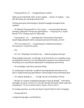 — Մարգարյանն ես, չէ՞, — հարցրեց խռպոտ ձայնով:
Ոչինչ չպատասխանեցի: Այժմ, որ նրա աչքերը, — խոշոր, սև աչքերը, — բաց
էին, ինձ թվաց, թե այդ դեմքը ծանոթ է ինձ:
Ոտները ցած դրեց մահճակալից և սկսեց հետաքրքիր հայացքով նայել
աչքերիս:
— Դե Միքայել Մարգարյանն ես, է՛լի, որ կաս, — ասաց դրական կերպով,
կանգնեց, գրկեց ինձ և համբուրեց շրթունքներս: — Բայց այդ ի՞նչ է, արդեն
ծերանո՞ւմ ես. մազերդ սկսել են սպիտակել:
— Ներողություն... ես... — թոթովեցի նրա անսպասելի մտերմական
վարմունքից շփոթված, դեռևս լավ չկարողանալով մտաբերել, թե ով է:
— Պա՜հ, չես ճանաչո՞ւմ, — բացականչեց նա անկեղծ զարմանքով, —
Թուսյանը չե՞մ, Ռուբեն Թուսյանը:
— Սա...
— Հա՜, հա՜, հենց ինքը Սատանի ճուտը. — իսկույն լրացրեց նա խոսքս:
Ձեռքս խփեցի ճակատիս: Նոր հիշեցի, որ մի ժամանակ, շատ տարիներ առաջ,
դասընկերներ ենք եղել, և նա մեր ընկերական շրջանում այդ մականունով էր
հայտնի իր շատ չարաճճի բնավորության և արարքների պատճառով:
— Դե որ հիշեցիր, արի մեկ էլ պռոշտի անենք:
Ու, չնայելով խուսափումիս, որովհետև բերանից ծխախոտի ծանր հոտ էր
փչում, նորից համբուրեց շրթունքներս և գնաց նորից նստեց մահճակալի վրա:
— Դու այնքան փոխվել ես… — ասացի՝ մի բան ասած լինելու համար:
— Տնաշեն, բա այսքան տարիների ընթացքում մարդ չի փոխվի՞... մանավանդ
արևելցին, որ այսօր, տեսնում ես, մազ չկա երեսին, իսկ վաղն արդեն արջի պես
մազակալել է. Դե ասա տեսնեմ ոնց ես, ոնց չես, ի՞նչ ես անում:
Ու առանց սպասելու, որ ասեմ, թե ոնց եմ, ոնց չեմ և ինչ եմ անում, հարցրեց,
— Ժամը քանի՞սն է:
Նայեցի ժամացույցիս, տասնևմեկն էր:
 