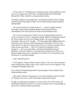 — Պա՛հո, քնել եմ է՞: Շնորհակալ եմ, սենյակդ տաք էր: Ճանապարհին շան պես
մրսում էի: Հազիվ ջանս տեղն է եկել, Վլադիկավկազից սկսած բեռնակիր
ֆուրգոնով եմ եկել, ոսկրներս սաղ ջարդուփշուր արեց:
Հորանջեց, ձեռքերը տարավ վզի ետևը, մատները հյուսեց իրար մեջ և ամբողջ
մարմնով ճմլկոտաց այնքան ուժգին, որ մատների խաղերը և վզի ոսկորները
ճրթճրթացին:
— Այս անտեր մազոլն էլ հո հոգիս հանում է, — ասաց և, կոշիկն առնելով
հատակից, սկսեց հագնել դեմքի ցավագին ծամածռություններով ու
տնքտնքոցով, հետո վեր կացավ և կուզեկուզ եկավ կանգնեց առջևս:
— Ինչ եմ ասում, Մարգարյան: Գիտեմ, շատ էլ սրտովդ չի լինի, բայց ուզես-
չուզես՝ քո հյուրն եմ: Շատ չէ, մի քանի օր միայն, մինչև որ տանից պատասխան
գա: Փողս այնպես հատել է, որ ոտներիցս կախես, մի սև գրոշ չի ընկնի
գրպանիցս: Ոնց ուզում ես՝ հաշվիր — Պետերբուրգից մինչև Թիֆլիս երեք տեղ
պարտք եմ արել, մի տեղ էլ ոսկե ժամացույցս եմ գրավ դրել: Գնում եմ տուն:
Հայրս մեռնում է, գրել էր, որ հոգուն վրա հասնեմ, ու փող չէր ուղարկել: Թե որ
Սարումյանը չպատահեր, — հիշո՞ւմ ես, ինչքան էի լացացնում նրան
դպրոցում, — թե որ նա չպատահեր, ստիպված պիտի լինեի փողոցում
գիշերելու: Ասաց, թե տնփեսա է, հարմարություն չունի իր մոտ տանելու, մի
խոսքով, գլխից ռադ արավ ու բերեց քեզ մոտ: Տեսնում ես, ես մեղավոր չեմ, թե
նեղանալու ես, նրանից նեղացիր:
— Ինչո՞ւ պիտի նեղանամ:
— Դե ի՛նչ գիտեմ: Մի քիչ աներես մարդ եմ, գիտես, է՛լի: Նոր հո չես ճանաչելու:
Սարումյանից փող ուզեցի, չտվեց, ասաց՝ չունի: Սուտ էր ասում սրիկան: Բայց
ստիպված էր կառքիս փողը տալ:
Այս ասելով՝ մոտեցավ լվացարանին և սկսեց լվացվել: Երեսը սրբելիս եկավ
նորից կանգնեց առջևս:
— Հիմա գիտե՞ս ինչ կա, Մարգարյան, ես շան պես քաղցած եմ, քունս էլ հանել
եմ: Մի քիչ որ բան տաս ուտեմ, հորդ հոգին արքայությունը կգնա:
Ասացի, որ սովորաբար չեմ ընթրում, ուստի ուտելու բան չունեմ տանը, այդ
ժամին խանութներն էլ փակ են, որ ուտելու բան բերել տամ, և առաջարկեցի, որ
եթե ուզում է, գնանք մոտակա ճաշարանը:
 