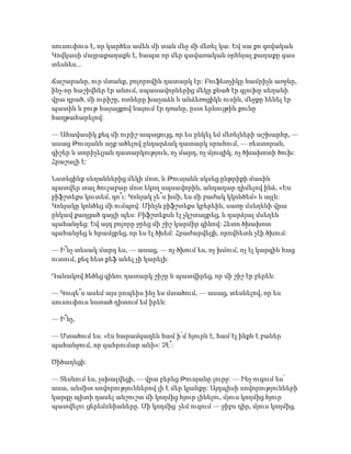 սուսուփուս է, որ կարծես ամեն մի տան մեջ մի մեռել կա: Եվ սա քո գովական
Կովկասի մայրաքաղաքն է, հապա որ մեր գավառական օրհնյալ քաղաքը գաս
տեսնես...
Ճաշարանը, ուր մտանք, բոլորովին դատարկ էր: Բուֆետչիկը համրիչն առջևը,
ինչ-որ հաշիվներ էր անում, սպասավորներից մեկը քնած էր գլուխը սեղանի
վրա դրած, մի ուրիշը, ոտները խաչաձև և անձեռոցիկն ուսին, մեջքը հենել էր
պատին և բութ հայացքով նայում էր դռանը, ըստ երևույթին քունը
հաղթահարելով:
— Ահավասիկ քեզ մի ուրիշ ապացույց, որ ես ընկել եմ մեռելների աշխարհը, —
ասաց Թուսյանն աչք ածելով ընդարձակ դատարկ սրահում, — ռեստորան,
գիշեր և տորիչելյան դատարկություն, ոչ մարդ, ոչ մյուզիկ, ոչ ծխախոտի ծուխ:
Հրաշալի է:
Նստեցինք սեղաններից մեկի մոտ, և Թուսյանն սկսեց ընթրիքի մասին
պատվեր տալ ծուլաբար մոտ եկող սպսավորին, անդադար դիմելով ինձ, «Ես
բիֆշտեքս կուտեմ, դո՞ւ: Կոնյակ չե՞ս խմի, ես մի բաժակ կկոնծեմ» և այլն:
Կոնյակը կոնծեց մի ումպով: Մինչև բիֆշտեքս կբերեին, սառը մսեղենի վրա
ընկավ քաղցած գայլի պես: Բիֆշտեքսն էլ չկշտացրեց, և դարձյալ մսեղեն
պահանջեց: Եվ այդ բոլորը ջրեց մի շիշ կարմիր գինով: Հետո ծխախոտ
պահանջեց և հրամցրեց, որ ես էլ ծխեմ: Հրաժարվեցի, որովհետև չէի ծխում:
— Ի՞նչ տեսակ մարդ ես, — ասաց, — ոչ ծխում ես, ոչ խմում, ոչ էլ կարգին հաց
ուտում, քեզ հետ քեֆ անել չի կարելի:
Դանակով ծեծեց գինու դատարկ շիշը և պատվիրեց, որ մի շիշ էր բերեն:
— Կուզե՞ս ասեմ այս րոպեիս ինչ ես մտածում, — ասաց, տեսնելով, որ ես
սուսուփուս նստած դիտում եմ իրեն:
— Ի՞նչ,
— Մտածում ես. «էս հարամզադեն համ ի՛մ հյուրն է, համ էլ ինքն է բաներ
պահանջում, որ զահրումար անի»: Չէ՞:
Ծիծաղեցի:
— Տեսնում ես, չսխալվեցի, — վրա բերեց Թուսյանը լուրջ: — Ինչ ուզում ես՝
ասա, անմիտ սովորություններով լի է մեր կյանքը: Այդպիսի սովորությունների
կարգը պիտի դասել անշուշտ մի կողմից հյուր լինելու, մյուս կողմից հյուր
պատվելու ցերեմոնիաները. Մի կողմից՝ չեմ ուզում — ջիբս դիր, մյուս կողմից,
 