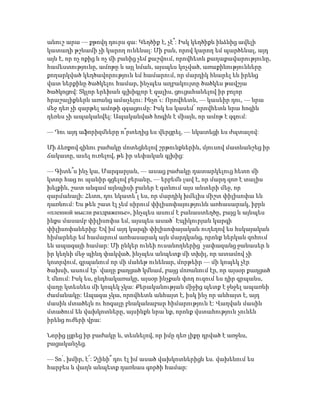 անուշ արա — քթովդ դուրս գա: Կեղծիք է, չէ՞: Իսկ կեղծիքն ինձնից ավելի
կատաղի թշնամի չի կարող ունենալ: Մի բան, որով կարող եմ պարծենալ, այդ
այն է, որ ոչ ոքից և ոչ մի բանից չեմ քաշվում, որովհետև քաղաքավարությունը,
համեստությունը, ամոթը և այլ նման, այսպես կոչված, առաքինությունները
քողարկված կեղծավորություն եմ համարում, որ մարդիկ հնարել են իրենց
վատ ներքինը ծածկելու համար, ինչպես աղբակույտը ծածկես թավշյա
ծածկոցով: Տկլոր երեխան գլխիգլոր է գալիս, ցուցահանելով իր բոլոր
հրաշալիքներն առանց ամաչելու: Ինչո՞ւ: Որովհետև, — կասեիր դու, — նրա
մեջ դեռ չի զարթել ամոթի զգացումը: Իսկ ես կասեմ՝ որովհետև նրա հոգին
դեռևս չի ապականվել: Ապականված հոգին է միայն, որ ամոթ է զգում:
— Դու այդ աֆորիզմները ո՞րտեղից ես վերցրել, — նկատեցի ես ժպտալով:
Մի ձեռքով գինու բաժակը մոտեցնելով շրթունքներին, մյուսով մատնանշեց իր
ճակատը, ասել ուռելով, թե իր սեփական գլխից:
— Գիտե՞ս ինչ կա, Մարգարյան, — ասաց բաժակը դատարկելուց հետո մի
կտոր հաց ու պանիր գցելով բերանը, — երբեմն լավ է, որ մարդ զոռ է տալիս
խելքին, շատ անգամ այնպիսի բաներ է գտնում այս անտերի մեջ, որ
զարմանալի: Հետո, դու նկատե՞լ ես, որ մարդիկ խմելիս միշտ փիլիսոփա են
դառնում: Ես թեև շատ էլ չեմ սիրում փիլիսոփայությունն առհասարակ, իբրև
«пленнoй мысли раздраженье», ինչպես ասում է բանաստեղծը, բայց և այնպես
ինքս մասամբ փիլիսոփա եմ, այսպես ասած՝ Էպիկուրյան կարգի
փիլիսոփաներից: Եվ իմ այդ կարգի փիլիսոփայական ուղեղով ես հսկայական
հիմարներ եմ համարում առհասարակ այն մարդկանց, որոնք ներկան զոհում
են ապագայի համար: Մի ընկեր ունեի ուսանողներից՝ չափազանց ջանասեր և
իր կեղևի մեջ պինդ փակված, ինչպես անպետք մի տխիլ, որ ատամով չի
կոտրվում, գրպանում որ մի մանեթ ունենար, մորթեիր — մի կոպեկ չէր
ծախսի, ասում էր՝ վաղը քաղցած կմնամ, բայց մոռանում էր, որ այսօր քաղցած
է մնում: Իսկ ես, ընդհակառակը, այսօր ինչքան փող ուզում ես դիր գրպանս,
վաղը կտեսնես մի կոպեկ չկա: Քերականության միջից պետք է ջնջել ապառնի
ժամանակը: Ապագա չկա, որովհետև անհայտ է, իսկ ինչ որ անհայտ է, այդ
մասին մտածելն ու հոգալը բնականաբար հիմարություն է: Վաղվան մասին
մտածում են վախկոտները, այսինքն նրա՛նք, որոնք վստահություն չունեն
իրենց ուժերի վրա:
Նորից լցրեց իր բաժակը և, տեսնելով, որ իմը դեռ լիքը դրված է առջևս,
բացականչեց.
— Տո՛, խմիր, է՜: Չլինի՞ դու էլ իմ ասած վախկոտներիցն ես. վախենում ես
հարբես և վաղն անպետք դառնաս գործի համար:
 