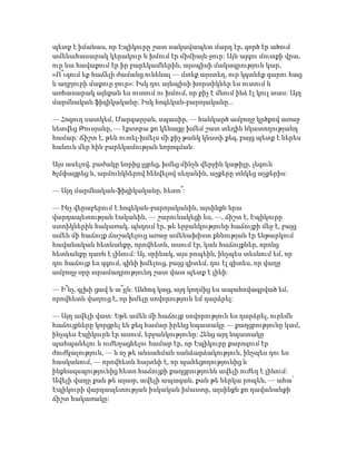 պետք է իմանաս, որ Էպիկուրը շատ սակավապետ մարդ էր, գործ էր ածում
ամենահասարակ կերակուր և խմում էր միմիայն ջուր: Այն այգու մուտքի վրա,
ուր նա հավաքում էր իր բարեկամներին, այսպիսի մակագրություն կար,
«Ո՞ւզում եք հաճելի ժամանց ունենալ — մտեք այստեղ, ուր կգտնեք գարու հաց
և աղբյուրի մաքուր ջուր»: Իսկ դու այնպիսի խորտիկներ ես ուտում և
առհասարակ այնքան ես ուտում ու խմում, որ քիչ է մնում ինձ էլ կուլ տաս: Այդ
մարմնական ֆիզիկականը: Իսկ հոգեկան-բարոյականը...
— Հոգուդ սատկեմ, Մարգարյան, սպասիր, — հանկարծ ամբողջ կրծքով առաջ
նետվեց Թուսյանը, — էքստրա քո կենացը խմեմ շատ տեղին նկատողությանդ
համար: Ճիշտ է, թեև ուտել-խմելս մի քիչ թանկ կնստի քեզ, բայց պետք է ներես
հանուն մեր հին բարեկամության նորոգման:
Այս ասելով, բաժակը նորից լցրեց, խմեց մինչև վերջին կաթիլը, լեզուն
ծլմփացրեց և, արմունկներով հենվելով սեղանին, աչքերը տնկեց աչքերիս:
— Այդ մարմնական-ֆիզիկականը, հետո՞:
— Ինչ վերաբերում է հոգեկան-բարոյականին, այսինքն նրա
վարդապետության էականին, — շարունակեցի ես, —, ճիշտ է, Էպիկուրը
ստոիկներին հակառակ, պնդում էր, թե երջանկությունը հաճույքի մեջ է, բայց
ամեն մի հաճույք ճաշակելուց առաջ ամենախիստ քննության էր ենթարկում
հավանական հետևանքը, որովհետև, ասում էր, կան հաճույքներ, որոնց
հետևանքը դառն է լինում: Այ, օրինակ, այս րոպեին, ինչպես տեսնում եմ, որ
դու հաճույք ես զգում, գինի խմելուց, բայց գիտեմ, դու էլ գիտես, որ վաղը
ամբողջ օրը տրամադրությունդ շատ վատ պետք է լինի:
— Ի՞նչ, գլխի ցավ և ա՞յլն: Անհոգ կաց, այդ կողմից ես ապահովագրված եմ,
որովհետև վաղուց է, որ խմելը սովորություն եմ դարձրել:
— Այդ ավելի վատ: Եթե ամեն մի հաճույք սովորություն ես դարձրել, ուրեմն
հաճույքները կորցրել են քեզ համար իրենց նպատակը — քաղցրությունը կամ,
ինչպես Էպիկուրն էր ասում, երջանկությունը: Հենց այդ նպատակը
պահպանելու և ուժեղացնելու համար էր, որ Էպիկուրը քարոզում էր
ժուժկալություն, — և ոչ թե անսահման սանձարձակություն, ինչպես դու ես
հասկանում, — որովհետև հայտնի է, որ պահեցողությունից և
ինքնազսպությունից հետո հաճույքի քաղցրությունն ավելի ուժեղ է լինում:
Ավելի վաղը քան թե այսօր, ավելի ապագան, քան թե ներկա րոպեն, — ահա՛
Էպիկուրի վարդապետության իսկական իմաստը, այսինքն քո դավանանքի
ճիշտ հակառակը:
 