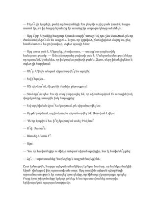 — Ինչո՞ւ չի կարելի, քանի որ հավանեցի: Ես քեզ մի ուրիշ բան կասեմ, հայրս
ասում էր, թե իր հայրը նշանվել էր առանց իր ապագա կնոջը տեսնելու:
— Այդ ե՞րբ: Սրանից հարյուր հիսուն տարի՞ առաջ: Եվ դու չես մտածում, թե որ
ժամանակներո՞ւմն ես ապրում, և դու, որ կրթված, ինտելիգենտ մարդ ես, քեզ
համեմատում ես քո խավար, տգետ պապի հետ:
— Այդ սուտ բան է, Միքայել, չհավատաս, — ասաց նա դոգմատիկ
հանգստությամբ: — Ամուսնությունը բախտի բան է: Մանրամասնությունները
որ պատմեմ, կտեսնես, որ իսկապես բախտի բան է: Հետո, սերը ինտելիգենտ և
տգետ չի հարցնում:
— Սե՞ր: Մինչև անգամ սիրահարվե՞լ ես արդեն:
— Եվ ի՜նչպես...
— Մի գիշերո՞ւմ, մի քանի ժամվա ընթացքում:
— Տեսնելո՛ւս պես: Ես մի տեղ կարդացել եմ, որ սիրահարվում են առաջին իսկ
վայրկյանից, առաջին իսկ հայացքից:
— Եվ այդ հիման վրա՞ ես կարծում, թե սիրահարվել ես:
— Ոչ թե կարծում, այլ իսկապես սիրահարվել եմ: Աստված է վկա:
— Դե որ երդվում ես, ի՞նչ կարող եմ ասել: Իսկ նա՞:
— Ո՞վ: Սառա՞ն:
— Անունը Սառա է՞:
— Այո:
— Դու որ հավանեցիր ու մինչև անգամ սիրահարվեցիր, նա էլ հավանե՞ց քեզ:
— Հը՞, — արտասանեց Գարեգինը և ապշած նայեց ինձ:
Ըստ երևույթին, հարցս այնքան անակնկալ էր նրա համար, որ հանկարծակիի
եկած՝ չիմացավ ինչ պատասխան տար: Այդ րոպեին այնքան զվարճալի
արտահայտություն էր ստացել նրա դեմքը, որ ծիծաղս չկարողացա զսպել:
Բայց նրա շփոթմունքը երկար չտևեց, և նա պատասխանեց առաջվա
երեխայական պարզամտությամբ:
 