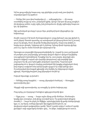 Եվ նա ցույց տվեց իր հագուստը, որը ցերեկվա լույսի տակ շատ խղճուկ
տպավորություն էր գործում:
— Ասենք, ինձ շատ փող հարկավոր չէ, — ավելացրեց նա. — մի տասը-
տասնհինգ ռուբլի որ տաս, բավական կլինի, պետք է մի կամ մի զույգ շապիկ և
մի փողկապ առնեմ, ուրիշ ոչինչ, իսկ չեմոդանումս մի քիչ օրինավոր հագուստ
կա, մի վախենա:
Տվի պահանջած գումարը և դուրս եկա, թողնելով նրան վերջացնելու իր
նախաճաշը:
Ճաշին սպասում էի նրան ժամադրավայրում, բայց չերևաց և այդ օրը գիշերն էլ
տուն չեկավ: Ծառան պատմեց, որ առավոտյան իմ գնալուց հետո նա էլ շուտով
դուրս էր գնացել, հետո մի քանի ժամից վերադարձել, հագուստը փոխել ու
նորից դուրս գնացել: Երկրորդ օրն էլ չերևաց: Երևաց միայն երրորդ գիշերը
շատ ուշ, երբ ես տանս նստած դեռ պարապում էի:
Արտաքուստ բոլորովին կերպարանափոխվել էր: Հագած էր շատ լավ կարած
սև բաճկոն շատ լավ կտորից, գունավոր փայլուն ժիլետ և փայլուն կոշիկներ
սուր քթերով և կոճակներով: Շապիկը նոր էր, շատ բարձր, փղոսկրի պես
փայլուն օձիքով և արյան պես կարմիր փողպատով, որի բարձիկի վրա
շողշողում էր մի, ըստ երևույթին, իսկական ադամանդ: Կարճ խուզած
չափազանց սև ու փայլուն մազերը բաժանված էին կողքից անգլիական ձևով,
իսկ մաքուր սափրած մսեղ երեսի կաշին պլպլում էր սոխի կճեպի պես:
Ուսանողական խունացած գլխարկի տեղ ծածկել էր մոխրագույն մորթե
գլխարկ՝ մեջտեղից ծալված, բայց վերարկուն նույնն էր:
Իսկույն նկատեցի, որ խմած է:
— Ամենից առաջ հարցնեմ, — ասաց, վերարկուն հանելով, — հեռագրիս
պատասխանը չկա՛:
Վերցրի տվի պատասխանը, որ ստացվել էր դեռևս նախորդ օրը:
Բաց արեց, լուռ կարդաց և հանգիստ գցեց գրասեղանի վրա:
— Աչքդ լույս, — ասաց, — հայրս այլևս միտք չունի մեռնելու, հետևապես
կարիք չկա շտապելու, իսկ փողը աստված կտա: Իր գավառական խելքով
մտածել է — հալա հո բերել եմ Թիֆլիս, այնտեղից երևի մի քանի մանեթ կճարի
կգա, ու, որ եկավ, ոտները կկապեմ վեր կգցեմ խանութումս, որ
վաշխառուական դավթարներս պահի: Գիտե՞ս քանի տոկոս է առնում և քանի
քյասիբի է աղի արցունքով ճամփու դրել... Ես ինքս, ազնիվ խոսք եմ ասում,
 