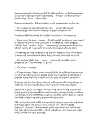 վարդապետության... ներողություն, ի՛մ Էպիկուրյան և ոչ քո: Համենայն դեպս,
դու կարող ես միանգամայն հանգիստ լինել — քո տված տասնհինգ ռուբլին
կորած տեղ չէ: Չտամ էլ, վնաս չունի:
Տեսա, որ տրամադիր է երկար խոսելու, ուստի առաջարկեցի, որ գնա քնի:
— Որ չխանգարեմ, գրես: Հնազանդվում եմ, — ասաց և վեր կացավ:
Առաջնորդեցի նրան հարևան սենյակը անկողին պատրաստելու:
Առավոտյան ինձնից վաղ էր վեր կացել և տեղավորում էր ճամպրուկը:
— Այսօր ուզում եմ գնալ, — ասաց: — Թեև հեռագիրն ստանալուց հետո ուզում
էի վերադառնալ Պետերբուրգ, բայց մեկ էլ մտածեցի, որ չարժե կոնֆլիկտ
ստեղծել: Շուն է, թե գել — հայրս է: Բացի սրանից, քանի գրպանումս փող կա,
պետք է օգտվել, թե չէ կարող եմ էլի առանց ճանապարհածախսի մնալ:
Ճամպրուկից դուրս էր թափվել ինչ-որ գրքեր ու թղթեր, որ այժմ տեղավորում
էր հագուստի հետ միասին: Թղթերի միջից ջոկեց մի տետրակ և տվեց ինձ:
— Այս թողնում եմ քեզ մոտ, — ասաց. — կարդա, թե հավանես, տպիր
լրագրումդ, թե չէ՛ վերադարձիս ետ կտաս:
— Ի՞նչ է այս, — հարցրի:
— Մի պատմվածք: Անցյալ տարի մտադրվել էինք մի ալմանախ հրատարակել
ուսանողական ֆոնդի օգտին, վերցրի գրեցի այդ, բայց գործը գլուխ չեկավ, և
գրվածքս այդպես էլ մնաց: Կարծեմ վատ չեմ գրել, որ կարդաս, կհավանես:
Տետրակը պահեցի մոտս, խոստանալով, որ կկարդամ, թեև առաջ վճռեցի, որ
մի հիմար բան կլինի գրածը, ինչպես շատ դիլետանտների գրվածքներ:
Որովհետև մեկնելու էր մի-երկու ժամից, ուստի հրաժեշտ տվի հենց տանս և
գնացի գործիս: Բայց ճաշից հետո որ տուն դաձա, տեսա չի գնացել, որովհետև
ճամպրուկը, առանց իրեղենները տեղավորելու, հենց այնպես էլ թողել էր բաց:
Մտածեցի, որ թերևս որոշել էր գիշերվա գնացքով գնալ:
Թեև բնավ ցանկություն չունեի նրա գրվածքը կարդալու, բայց այժմ ստիպված
էի կարդալ, որովհետև գիտեի, որ տուն գալուն պես՝ պիտի հարցներ՝
կարդացե՞լ եմ թե ոչ և, եթե կարդացած չլինեի, պիտի ստիպեր, որ կարդայի,
կամ ինքը պիտի կարդար և ինձ էլ պիտի ստիպեր, որ լսեի: Ուստի այդ երեկո
քանի չէր եկել, նստեցի և կարդացի:
 