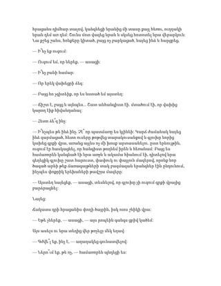 հրացանս դիմհար տալով, կանգնեցի նրանից մի տասը քայլ հեռու, ուղղակի
նրան դեմ առ դեմ: Շունս մոտ վազեց նրան և սկսեց հոտոտել նրա վերարկուն:
Նա քշեց շանս, հոնքերը կիտած, բայց ոչ բարկացած, նայեց ինձ և հարցրեց,
— Ի՞նչ եք ուզում:
— Ուզում եմ, որ ներեք, — ասացի:
— Ի՞նչ բանի համար:
— Որ երեկ վախեցրի ձեզ:
— Բայց հո չգիտեիք, որ ես նստած եմ այստեղ:
— Ճիշտ է, բայց և այնպես... Շատ անհանգիստ էի. մտածում էի, որ վախից
կարող էիք հիվանդանալ:
— Հետո ձե՞զ ինչ:
— Ի՞նչպես թե ինձ ինչ. Չէ՞ որ պատճառը ես կլինեի: Կարճ ժամանակ նայեց
ինձ զարմացած, հետո ուսերը թոթվեց տարակուսանքով և գլուխը նորից
կախեց գրքի վրա, առանց այլևս ոչ մի խոսք արտասանելու. ըստ երևույթին,
ուզում էր հասկացնել, որ հանգիստ թողնեմ իրեն և հեռանամ: Բայց ես
համառորեն կանգնած էի նրա առջև և ակամա հիանում էի, դիտելով նրա
գեղեցիկ գլուխը շատ հարուստ, փափուկ ու փայլուն մազերով, որոնք նոր
ծագած արևի թեք ճառագայթների տակ բազմազան երանգներ էին ընդունում,
ինչպես փոքրիկ երեխաների թավշյա մազերը:
— Այստեղ նայեցեք, — ասացի, տեսնելով, որ գլուխը չի ուզում գրքի վրայից
բարձրացնել:
Նայեց:
Ճակատս դրի հրացանիս փողի ծայրին, իսկ ոտս շնիկի վրա:
— Եթե չներեք, — ասացի, — այս րոպեին գանգս ցրիվ կածեմ:
Այս ասելս ու նրա տեղից վեր թռչելը մեկ եղավ:
— Գժվե՞լ եք, ինչ է, — աղաղակեց գունատվելով:
— Ներո՞ւմ եք, թե ոչ, — համառորեն պնդեցի ես:
 