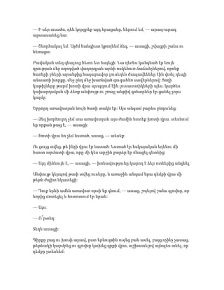 — Ի սեր աստծո, դեն կորցրեք այդ հրացանը, ներում եմ, — արագ-արագ
արտասանեց նա:
— Շնորհակալ եմ: Այժմ հանգիստ կթողնեմ ձեզ, — ասացի, շվացրի շանս ու
հեռացա:
Բավական տեղ գնալուց հետո ետ նայեցի: Նա դեռևս կանգնած էր նույն
դրության մեջ ողողված վաղորդյան արևի ոսկեհուռ ճաճանչներով, որոնք
ծառերի բների արանքից հազարավոր լուսեղեն ժապավեններ էին փռել դեպի
անտառի խորքը, մեջ ընդ մեջ խառնված զուգահեռ ստվերներով: Ցողի
կաթիլները թարմ խոտի վրա պսպղում էին լուսատտիկների պես. կարծես
կախարդական մի ձեռք անփույթ ու շռայլ անթիվ գոհարներ էր ցանել չորս
կողմը:
Երրորդ առավոտյան նույն ծառի տակն էր: Այս անգամ բարևս ընդունեց:
— Ձեզ խորհուրդ չեմ տա առավոտյան այս ժամին նստեք խոտի վրա. տեսնում
եք որքան թաց է, — ասացի:
— Խոտի վրա հո չեմ նստած, ասաց, — տեսեք:
Ու ցույց տվեց, թե ինչի վրա էր նստած: Նստած էր հսկայական եղևնու մի
հաստ արմատի վրա, որը մի կես արշին բարձր էր մնացել գետնից:
— Այդ միևնույն է, — ասացի, — խոնավությունը կարող է ձեր ոտներից անցնել:
Անփույթ կերպով թափ տվեց ուսերը, և առաջին անգամ նրա դեմքի վրա մի
թեթև ժպիտ նկատեցի:
— Դուք երևի ամեն առավոտ որսի եք գնում, — ասաց, շոյելով շանս գլուխը, որ
նորից մոտեցել և հոտոտում էր նրան:
— Այո:
— Ո՞րտեղ:
Տեղն ասացի:
Գիրքը բաց ու խուփ արավ, ըստ երևույթին ուզեց բան ասել, բայց ոչինչ չասաց,
թեթևակի կարմրեց ու գլուխը կախեց գրքի վրա, աշխատելով այնպես անել, որ
դեմքը չտեսնեմ:
 