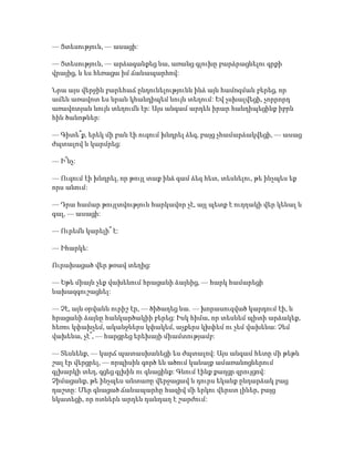 — Ցտեսություն, — ասացի:
— Ցտեսություն, — արձագանքեց նա, առանց գլուխը բարձրացնելու գրքի
վրայից, և ես հեռացա իմ ճանապարհով:
Նրա այս վերջին բարեհաճ ընդունելությունն ինձ այն համոզման բերեց, որ
ամեն առավոտ ես նրան կհանդիպեմ նույն տեղում: Եվ չսխալվեցի, չորրորդ
առավոտյան նույն տեղումն էր: Այս անգամ արդեն իրար հանդիպեցինք իբրև
հին ծանոթներ:
— Գիտե՞ք, երեկ մի բան էի ուզում խնդրել ձեզ, բայց չհամարձակվեցի, — ասաց
ժպտալով և կարմրեց:
— Ի՞նչ:
— Ուզում էի խնդրել, որ թույլ տաք ինձ գամ ձեզ հետ, տեսնելու, թե ինչպես եք
որս անում:
— Դրա համար թույլտվություն հարկավոր չէ, այլ պետք է ուղղակի վեր կենալ և
գալ, — ասացի:
— Ուրեմն կարելի՞ է:
— Իհարկե:
Ուրախացած վեր թռավ տեղից:
— Եթե միայն չեք վախենում հրացանի ձայնից, — հարկ համարեցի
նախազգուշացնել:
— Չէ, այն օրվանն ուրիշ էր, — ծիծաղեց նա. — խորասուզված կարդում էի, և
հրացանի ձայնը հանկարծակիի բերեց: Իսկ հիմա, որ տեսնեմ պիտի արձակեք,
հեռու կփախչեմ, ականջներս կփակեմ, աչքերս կխփեմ ու չեմ վախենա: Չեմ
վախենա, չէ՞, — հարցրեց երեխայի միամտությամբ:
— Տեսնենք, — կարճ պատասխանեցի ես ժպտալով: Այս անգամ հետը մի թեթև
շալ էր վերցրել, — որպիսին գործ են ածում կանայք ամառանոցներում
գլխարկի տեղ, գցեց գլխին ու գնացինք: Գնում էինք քաղցր զրույցով:
Չիմացանք, թե ինչպես անտառը վերջացավ և դուրս եկանք ընդարձակ բաց
դաշտը: Մեր գնացած ճանապարհը հազիվ մի երկու վերստ լիներ, բայց
նկատեցի, որ ոտներն արդեն դանդաղ է շարժում:
 