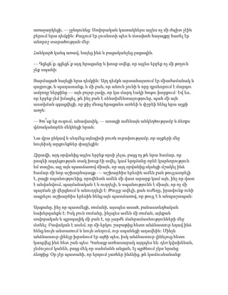 առաջարկեցի, — չընդունեց: Սովորական կատակներս այլևս ոչ մի ժպիտ չէին
բերում նրա դեմքին: Քայլում էր լուսնոտի պես և մտախոհ հայացքը հառել էր
անորոշ տարածության մեջ:
Հանկարծ կանգ առավ, նայեց ինձ և բացականչեց լացագին.
— Գցեցե՛ք, գցեցե՛ք այդ հրացանը և խոսք տվեք, որ այլևս երբեք ոչ մի թռչուն
չեք սպանի:
Զարմացած նայեցի նրա դեմքին: Այդ դեմքն արտահայտում էր միաժամանակ և
զայրույթ, և պաղատանք, և մի բան, որ անուն չունի և որը դրսևորում է մարդու
ամբողջ ներքինը — այն բոլոր լավը, որ կա մարդ էակի հոգու խորքում: Եվ ես,
որ երբեք չեմ իմացել, թե ինչ բան է սենտիմենտալությունը, պահ մի այն
աստիճան զգացվեցի, որ քիչ մնաց հրացանս առնեի և փշրեի հենց նրա աչքի
առջև:
— Խո՞սք եք ուզում, ահավասիկ, — ասացի ամենայն անկեղծությամբ և ձեռքս
վճռականորեն մեկնեցի նրան:
Նա վրա ընկավ և սեղմեց այնպիսի բուռն ուրախությամբ, որ աչքերի մեջ
նույնիսկ արցունքներ փայլեցին:
Հիրավի, այդ օրվանից այլևս երբեք որսի չելա, բայց ոչ թե նրա համար, որ
րոպեի ազդեցության տակ խոսք էի տվել, կամ երդմանը որևէ կարևորություն
եմ տալիս, այլ այն պատճառով միայն, որ այդ օրվանից սկսեցի մշակել ինձ
համար մի նոր աշխարհայացք. — աշխարհիս երեսին ամեն բան թույլատրելի
է, բացի սպանությունից, որովհետև ամեն մի վատ արարք կամ այն, ինչ որ վատ
է անվանվում, պայմանական է և ուղղելի, և սպանությունն է միայն, որ ոչ մի
պայման չի վերցնում և անուղղելի է: Թույլը ավելի, քան ուժեղը, իրավունք ունի
ապրելու աշխարհիս երեսին հենց այն պատճառով, որ թույլ է և անպաշտպան:
Այսքանը, ինչ որ պատմեցի, ռոմանի, այսպես ասած, բանաստեղծական
նախերգանքն է: Իսկ բուն ռոմանը, ինչպես ամեն մի ռոման, այնքան
սովորական և պրոզայիկ մի բան է, որ չարժե մանրամասնությունների մեջ
մտնել: Բավական է ասեմ, որ մի-երկու շաբաթից հետո անձնատուր եղավ ինձ
հենց նույն անտառում և նույն տեղում, ուր սպանեցի աղավնին: Մինչև
անձնատուր լինելը խրտնում էր այծի պես, իսկ անձնատուր լինելուց հետո
կապվեց ինձ հետ շան պես: Կանայք առհասարակ այդպես են. դեռ կվախենան,
չեմուչում կանեն, բայց մեկ որ սահմանն անցան, էլ պրծնում չկա նրանց
ձեռքից: Օր չէր պատահի, որ երդում չառներ ինձնից, թե կամուսնանանք:
 