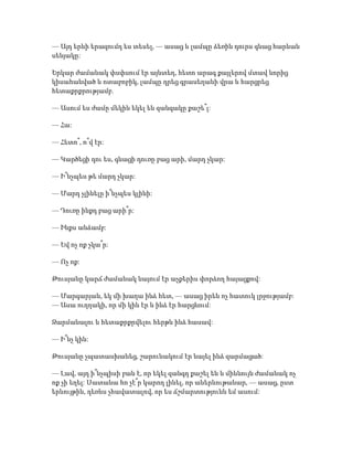 — Այդ երևի երազումդ ես տեսել, — ասաց և լամպը ձեռին դուրս գնաց հարևան
սենյակը:
Երկար ժամանակ փսփսում էր այնտեղ, հետո արագ քայլերով մտավ նորից
կիսահանված և ոտաբոբիկ, լամպը դրեց գրասեղանի վրա և հարցրեց
հետաքրքրությամբ.
— Ասում ես ժամը մեկին եկել են զանգակը քաշե՞լ:
— Հա:
— Հետո՞, ո՞վ էր:
— Կարծեցի դու ես, գնացի դուռը բաց արի, մարդ չկար:
— Ի՞նչպես թե մարդ չկար:
— Մարդ չլինելը ի՞նչպես կլինի:
— Դուռը ինքդ բաց արի՞ր:
— Ինքս անձամբ:
— Եվ ոչ ոք չկա՞ր:
— Ոչ ոք:
Թուսյանը կարճ ժամանակ նայում էր աչքերիս փորձող հայացքով:
— Մարգարյան, եկ մի խաղա ինձ հետ, — ասաց իրեն ոչ հատուկ լրջությամբ:
— Ասա ուղղակի, որ մի կին էր և ինձ էր հարցնում:
Զարմանալու և հետաքրքրվելու հերթն ինձ հասավ:
— Ի՞նչ կին:
Թուսյանը չպատասխանեց, շարունակում էր նայել ինձ զարմացած:
— Լավ, այդ ի՞նչպիսի բան է, որ եկել զանգդ քաշել են և միևնույն ժամանակ ոչ
ոք չի եղել: Սատանա հո չէ՞ր կարող լինել, որ աներևութանար, — ասաց, ըստ
երևույթին, դեռևս չհավատալով, որ ես ճշմարտությունն եմ ասում:
 