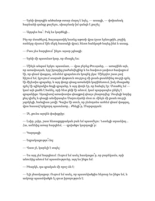 — Երևի փողոցին անծանոթ օտար մարդ է եղել, — ասացի, — փոխանակ
հարևանի զանգը քաշելու, սխալմամբ իմ զանգն է քաշել:
— Այդպես հա՜: Իսկ ես կարծեցի...
Ինչ-որ մտածելով, ծալապատիկ նստեց աթոռի վրա (ըստ երևույթին, բոբիկ
ոտները մրսում էին մերկ հատակի վրա), հետո հանկարծ նայեց ինձ և ասաց,
— Բաս չես հարցնում՝ ինչու այսօր չգնացի:
— Երևի մի պատճառ կար, որ մնացել ես:
— Մինչև անգամ երկու պատճառ, — վրա բերեց Թուսյանը, — առաջինն այն,
որ առավոտյան, երբ իրարից բաժանվեցինք և ես հափուռ-չափուռ հավաքում
էի, որ գնամ վագզալ, տեսնեմ գրպանումս կոպեկ չկա: Մինչդեռ շատ լավ
հիշում եմ, կլուբում տարած վաթսուն ռուբլուց մի քսան-քսանհինգ ռուբլի դրել
էի ժիլետիս գրպանը, և այդ փողը գնաց առանձին կաբինետում, իսկ մնացածը
դրել էի պինջակիս ծոցի գրպանը, և այդ փողն էր, որ հանգել էր: Մտածել եմ —
կամ այն քածն է հանել, որի հետ քեֆ էի անում, կամ պարզապես ընկել է
գրպանիցս: Այսպիսով առավոտվա գնացքով գնալս չհաջողվեց: Չուզեցի նորից
քեզ դիմել և գնացի անմիջապես Սարումյանի մոտ ու մինչև մի քսան ռուբլի
չպոկեցի, հանգիստ չտվի: Գալիս էի տուն, որ չեմոդանս առնեմ գնամ վագզալ,
վրա հասավ երկրորդ պատճառը... Քնեցի՞ր, Մարգարյան:
— Չէ, քունս արդեն փախցրիր:
— Լսիր, լսիր, շատ հետաքրքրական բան եմ պատմելու: Նստեցի տրամվայ...
Հա, ամենից առաջ հարցնեմ, — գրվածքս կարդացի՞ր:
— Կարդացի:
— Եզրակացությո՞ւնդ:
— Վատ չէ, կարելի է տպել:
— Ես այդ չեմ հարցնում: Ուզում եմ ասել հասկացա՞ր, որ բարեկամս, որի
անունից անում եմ պատմությունը, այդ ես ինքս եմ:
— Իհարկե, դա գրական մի որոշ ձև է:
— Էլի չհասկացար: Ուզում եմ ասել, որ պատմվածքիս հերոսը ես ինքս եմ, և
ամբողջ պատմվածքն էլ զուտ իրողություն է:
 