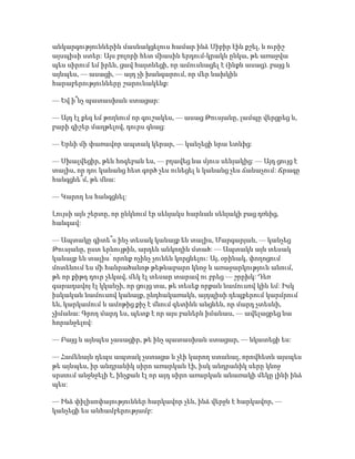 անկարգություններին մասնակցելուս համար ինձ Սիբիր էին քշել, և ուրիշ
այսպիսի ստեր: Այս բոլորի հետ միասին երդում-կրակն ընկա, թե առաջվա
պես սիրում եմ իրեն, ցավ հայտնեցի, որ ամուսնացել է (ինքն ասաց). բայց և
այնպես, — ասացի, — այդ չի խանգարում, որ մեր նախկին
հարաբերությունները շարունակենք:
— Եվ ի՞նչ պատասխան ստացար:
— Այդ էլ քեզ եմ թողնում որ գուշակես, — ասաց Թուսյանը, լամպը վերցրեց և,
բարի գիշեր մաղթելով, դուրս գնաց:
— Երևի մի փառավոր ապտակ կերար, — կանչեցի նրա ետևից:
— Սխալվեցիր, թեև հոգեբան ես, — բղավեց նա մյուս սենյակից: — Այդ ցույց է
տալիս, որ դու կանանց հետ գործ չես ունեցել և կանանց չես ճանաչում: Ճրագը
հանգցնե՞մ, թե մնա:
— Կարող ես հանգցնել:
Լույսի այն շերտը, որ ընկնում էր սենյակս հարևան սենյակի բաց դռնից,
հանգավ:
— Ապտակը գիտե՞ս ինչ տեսակ կանայք են տալիս, Մարգարյան, — կանչեց
Թուսյանը, ըստ երևույթին, արդեն անկողին մտած: — Ապտակն այն տեսակ
կանայք են տալիս՝ որոնք ոչինչ չունեն կորցնելու: Այ, օրինակ, փողոցում
մոտենում ես մի հանրածանոթ թեթևաբարո կնոջ և առաջարկություն անում,
թե որ քիթդ դուր չեկավ, մեկ էլ տեսար տարավ ու բրեց — շրըխկ: Դեռ
գարադավոյ էլ կկանչի, որ ցույց տա, թե տեսեք որքան նամուսով կին եմ: Իսկ
իսկական նամուսով կանայք, ընդհակառակն, այդպիսի դեպքերում կարմրում
են, կարկամում և ամոթից քիչ է մնում գետինն անցնեն, որ մարդ չտեսնի,
չիմանա: Գրող մարդ ես, պետք է որ այս բաներն իմանաս, — ավելացրեց նա
հորանջելով:
— Բայց և այնպես չասացիր, թե ինչ պատասխան ստացար, — նկատեցի ես:
— Համենայն դեպս ապտակ չստացա և չէի կարող ստանալ, որովհետև այսպես
թե այնպես, իր անդրանիկ սիրո առարկան էի, իսկ անդրանիկ սերը կնոջ
սրտում անջնջելի է, ինչքան էլ որ այդ սիրո առարկան անառակի մեկը լինի ինձ
պես:
— Ինձ փիլիսոփայություններ հարկավոր չեն, ինձ վերջն է հարկավոր, —
կանչեցի ես անհամբերությամբ:
 