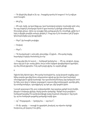 — Դե վերջն ինչ վերջն ա՛յն, որ... հարցրեց որտեղ եմ ապրում: Ես էլ տվի քո
տան հասցեն:
— Թե ի՞նչ:
— Թե այն, երևի, որ կամ ինքը գա, կամ նամակով ռանդեու նշանակի որևէ տեղ:
Ես այդ մտքով էլ հասկացա նրան և դրա համար էլ վճռեցի առժամանակ
հետաձգել գնալս: Հիմա որ ասացիր եկել զանգդ քաշել են, մտածեցի, չլինի նա է
եղել և վերջին րոպեին ամաչել փախել է: Բայց այս էլ եմ մտածում, թե ի՞նչպես
կհամարձակվեր գալ կեսգիշերին:
— Ինչո՞ւ իր հասցեն չուզեցիր:
— Չտվավ:
— Ինչո՞ւ:
— Դե հասկանալի է. ամուսին, ընտանիք, ո՞վ գիտե... Թուսյանը նորից
հորանջեց և երկար ժամանակ լուռ էր:
— Բայց լսիր ինչ եմ ասում, — հանկարծ կանչեց նա: — Թե որ, ով գիտե, վաղը,
մյուս օրը գա և դու տանը լինես, հույս ունեմ այնքան փափկանկատ կգտնվես,
որ մեզ մենակ կթողնես: Իսկ այժմ բարի գիշեր, ես արդեն քնեցի:
6
Չգիտեմ ինչ հիման վրա, Թուսյանը համոզված էր, որ իր խաբած աղջիկը չորս-
հինգ տարվա լքումից հետո անպատճառ պիտի գա իր մոտ կամ նամակով
տեսակցություն պիտի նշանակի: Այս պատճառով հետևյալ օրը երեկոյան տուն
էր եկել շատ վաղ և, երկար ապարդյուն սպասումից ձանձրացած, պառկել քնել
էր առանց հանվելու, պատվիրելով, որ եթե գա, վեր կացնեմ իրեն:
Նստած պարապում էի, ըստ սովորականին, երբ դարձյալ գրեթե նույն ժամին,
ինչպես և նախորդ գիշերը, հնչեց դռանս զանգակը. Գրեթե նույն րոպեին և
հանկարծ կտրվեց Մուսյանի խռմփոցի ձայնը հարևան սենյակում: Այդ նշան
էր, որ նա հանկարծ զարթնեց զանգակի ձայնի վրա:
— Հը՞: Մարգարյան, — կանչեց նա, — այս նա է՞:
— Չէ մի, պոզեր, — ասացի ես գրգռված, չնայելով, որ ակամա սկսեցի
հավատալ, թե կարող է նա լինել:
 