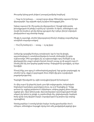 Թուսյանը երևաց դռան շեմքում շտապով բաճկոնը հագնելով:
— Կաց, ես եմ բանալու, — ասաց և դուրս գնաց: Անհամբեր սպասում էի նրա
վերադարձին: Այդ արկածն սկսել էր խիստ հետաքրքրել ինձ:
Երկար սպասում էի: Թուսյանը չէր վերադառնում: Ասացի երևի դռանը
խոսակցության են բռնվել և որտեղ որ է կմտնեն: Ու հիմա, անհանգիստ, այն
մասին էի մտածում, թե ինչ հիմար դրության մեջ է դնելու ինձ իմ սեփական
բնակարանում այդ անամոթ մարդը:
Մի քիչ էլ սպասեցի, տեսնեմ վերադարձավ մենակ և ձեռքերը տարածեց ծայր
աստիճան տարակուսանքով:
— Սա ի՞նչ հանելուկ է, — ասաց, — ոչ ոք չկար:
7
Հանելուկը պարզվեց հետևյալ առավոտյան, երբ ես նոր էի գնացել
պաշտոնավայրս և, առանձնասենյակումս նստած, ձեռնարկել էի օրվա
աշխատանքս: Թեև պատվիրել էի, որ աշխատանքիս որոշ ժամերին ոչ ոք
չխանգարի ինձ, բայց և այնպես ծառան մտավ և ասաց, որ մի պարոն ուզում է
տեսնել ինձ մի շատ կարևոր գործի համար: Ստիպված էի պատվիրել, որ ներս
հրավիրի:
Մտավ մեկը շատ զգույշ և անհամարձակ քայլերով: Երբ գլուխս բարձրացրի, որ
տեսնեմ ով էր, սկզբում զարմացած, հետո մեկեն վեր թռա ուրախական
բացականչությունով:
Գարեգին Սիսակյանն էր, որին ոտով-գլխով կորած էի համարում:
Ու մինչ ուզում էի ընդունել նրան, ըստ հին սովորությանս, մտերմական-
հեգնական եղանակով, զարմանքով տեսա, որ ա՛յն Գարեգինը չէ: Դեմքը
գունատ էր, աչքերը թափառուն և հիվանդոտ, անփայլ ցոլքով, քնատ մարդու
աչքերի պես. միշտ կենսուրախ, միշտ խանդավառ տրամադրության հետքն
անգամ չէր երևում ոչ դեմքի, ոչ շարժումների մեջ. ընդհակառակն, հոգեկան
ծանր վշտի տակ ճխլված մարդու տպավորություն էր թողնում իր ամբողջ
արտաքինով:
Առանց բարևելու և առանց երեսիս նայելու նստեց գրասեղանիս մոտ և
տենդոտ, անհանգիստ հայացքն սկսեց ման ածել թափթփված թղթերի վրա:
 