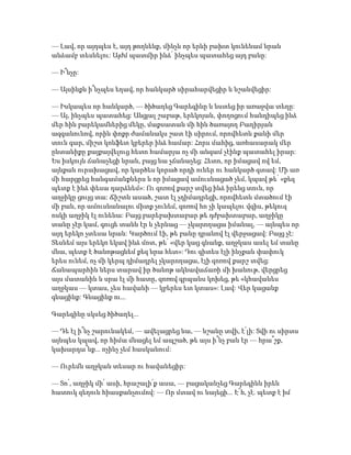 — Լավ, որ այդպես է, այդ թողնենք, մինչև որ երևի բախտ կունենամ նրան
անձամբ տեսնելու: Այժմ պատմիր ինձ՝ ինչպես պատահեց այդ բանը:
— Ի՞նչը:
— Այսինքն ի՞նչպես եղավ, որ հանկարծ սիրահարվեցիր և նշանվեցիր:
— Իսկապես որ հանկարծ, — ծիծաղեց Գարեգինը և նստեց իր առաջվա տեղը:
— Այ, ինչպես պատահեց: Անցյալ շաբաթ, երեկոյան, փողոցում հանդիպեց ինձ
մեր հին բարեկամներից մեկը, մաքսատան մի հին ծառայող Բաղիրյան
ազգանունով, որին փոքր ժամանակս շատ էի սիրում, որովհետև քանի մեր
տուն գար, միշտ կոնֆետ կբերեր ինձ համար: Հորս մահից, առհասարակ մեր
ընտանիքը քայքայվելուց հետո համարյա ոչ մի անգամ չէինք պատահել իրար:
Ես իսկույն ճանաչեցի նրան, բայց նա չճանաչեց: Հետո, որ իմացավ ով եմ,
այնքան ուրախացավ, որ կարծես կորած որդի ուներ ու հանկարծ գտավ: Մի առ
մի հարցրեց հանգամանքներս և որ իմացավ ամուսնացած չեմ, կպավ թե՝ «քեզ
պետք է ինձ փեսա դարձնեմ»: Ու զոռով քարշ տվեց ինձ իրենց տուն, որ
աղջիկը ցույց տա: Ճիշտն ասած, շատ էլ չդիմադրեցի, որովհետև մտածում էի
մի բան, որ ամուսնանալու միտք չունեմ, զոռով հո չի կապելու վզիս, թեկուզ
ոսկի աղջիկ էլ ունենա: Բայց բարեբախտաբար թե դժբախտաբար, աղջիկը
տանը չէր կամ, գուցե տանն էր և չերևաց — չկարողացա իմանալ, — այնպես որ
այդ երեկո չտեսա նրան: Կարծում էի, թե բանը դրանով էլ վերջացավ: Բայց չէ:
Տեսնեմ այս երեկո եկավ ինձ մոտ, թե՝ «վեր կաց գնանք, աղջկաս ասել եմ տանը
մնա, պետք է ծանոթացնեմ քեզ նրա հետ»: Դու գիտես էլի ինչքան փափուկ
երես ունեմ, ոչ մի կերպ դիմադրել չկարողացա, էլի զոռով քարշ տվեց:
Ճանապարհին ներս տարավ իր ծանոթ ակնավաճառի մի խանութ, վերցրեց
այս մատանին և սրա էլ մի հատը, զոռով գրպանս կոխեց, թե «կհավանես
աղջկաս — կտաս, չես հավանի — կբերես ետ կտաս»: Լավ: Վեր կացանք
գնացինք: Գնացինք ու...
Գարեգինը սկսեց ծիծաղել...
— Դե էլ ի՞նչ շարունակեմ, — ավելացրեց նա, — նշանը տվի, է՛լի: Տվի ու սիրտս
այնպես կպավ, որ հիմա մնացել եմ ապշած, թե այս ի՞նչ բան էր — հրա՞շք,
կախարդա՞նք... ոչինչ չեմ հասկանում:
— Ուրեմն աղջկան տեսար ու հավանեցիր:
— Տո՛, աղջիկ մի՛ ասի, հրաշալի՛ք ասա, — բացականչեց Գարեգինն իրեն
հատուկ զեղուն հիասքանչումով: — Որ մտավ ու նայեցի... Է՜հ, չէ. պետք է իմ
 