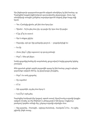 Այս ինքնաբուխ պարզատեսությունն այնքան անակնկալ էր ինձ համար, որ
Գարեգինի հարցմունքին իսկույն պատասխանել չկարողացա: Հետո, երբ
անակնկալի առաջին շշմեցնող տպավորությունն անցավ, ինքս հարց տվի
նրան:
— Դու ո՞րտեղից գիտես, թե ինձ մոտ հյուր կա:
— Գիտեմ... Եվ ես քեզ մոտ չէր, որ գալիս էի, նրա մոտ էի գալիս:
— Ե՞րբ, ի՞նչ ես ասում:
— Այս և անցյալ գիշեր:
— Սպասիր, այն դու էիր զանգակս քաշում, — բացականչեցի ես:
— Ես էի:
— Հետո, ինչո՞ւ չէիր սպասում, որ դուռը բանայի:
— Ինչո՞ւ: Ահա թե ինչու:
Ետևի գրպանից հանեց մի ատրճանակ, ցույց տվավ և նորից գրպանը կոխեց
շտապով:
Թեև դրաման գրեթե արդեն բոլորովին պարզ էր ինձ համար, բայց և այնպես
զարմանքս այնքան մեծ էր, որ չկարողացա չհարցնել.
— Ինչո՞ւ ես առել գրպանդ:
— Որ սպանեմ:
— Ո՞ւմ:
— Այն պարոնին, որ քեզ մոտ հյուր է:
— Նա ի՞նչ է արել քեզ:
Գարեգինը հանկարծ վեր կացավ, աթոռն առավ, եկավ նստեց ուղղակի կողքիս
այնքան մոտիկ, որ մեր ծնկներն ու թևերը քսվում էին իրար, և կցկտուր
բառերով, կարծես տենդի մեջ, շշնջաց ուղղակի ականջիս մոտ.
— Այդ պարոնը... Սառային... օրիորդ ժամանակ... հասկանո՞ւմ ես... Ես ոչինչ
չգիտեի, ինքն ասաց...
 