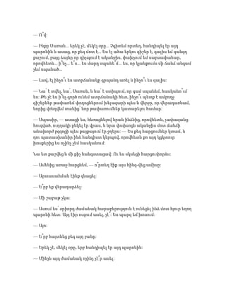— Ո՞վ:
— Ինքը Սառան... երեկ չէ, մեկէլ օրը... Չգիտեմ որտեղ, հանդիպել էր այդ
պարոնին և ասաց, որ քեզ մոտ է... Ես էլ ահա երկու գիշեր է, գալիս եմ զանգդ
քաշում, բայց ձայնը որ դիչպում է ականջիս, փախչում եմ սարսափահար,
որովհետև... ի՞նչ... ե՞ս... ես մարդ սպանե՞մ... ես, որ կյանքումս մի ճանճ անգամ
չեմ սպանած...
— Լավ, էլ ինչո՞ւ ես ատրճանակը գրպանդ առել և ինչո՞ւ ես գալիս:
— Նա՛ է տվել, նա՛, Սառան, և նա՛ է ստիպում, որ գամ սպանեմ, հասկանո՞ւմ
ես: Թե չէ ես ի՞նչ գործ ունեմ ատրճանակի հետ, ինչո՞ւ պետք է ամբողջ
գիշերներ թափառեմ փողոցներում խելագարի պես և վերջը, որ վերադառնամ,
նորից վռնդվեմ տանից՝ նոր թափառումներ կատարելու համար:
— Սպասիր, — ասացի ես, հեռացնելով նրան ինձնից, որովհետև, չափազանց
հուզված, ուղղակի ընկել էր վրաս, և նրա փսփսոցն ականջիս մոտ ճանճի
անախորժ բզզոցի պես քայքայում էր ջղերս: — Ես քեզ հարցումներ կտամ, և
դու պատասխանիր ինձ հանգիստ կերպով, որովհետև քո այդ կցկտուր
խոսքերից ես ոչինչ չեմ հասկանում:
Նա ետ քաշվեց և մի քիչ հանգստացավ: Ու ես սկսեցի հարցուփորձս:
— Ամենից առաջ հարցնեմ, — ո՞րտեղ էիք այս հինգ-վեց ամիսը:
— Արտասահման էինք գնացել:
— Ե՞րբ եք վերադարձել:
— Մի շաբաթ չկա:
— Ասում ես՝ օրիորդ ժամանակ հարաբերություն է ունեցել ինձ մոտ հյուր եղող
պարոնի հետ: Այդ էիր ուզում ասել, չէ՞: Ես պարզ եմ խոսում:
— Այո:
— Ե՞րբ հայտնեց քեզ այդ բանը:
— Երեկ չէ, մեկէլ օրը, երբ հանդիպել էր այդ պարոնին:
— Մինչև այդ ժամանակ ոչինչ չէ՞ր ասել:
 